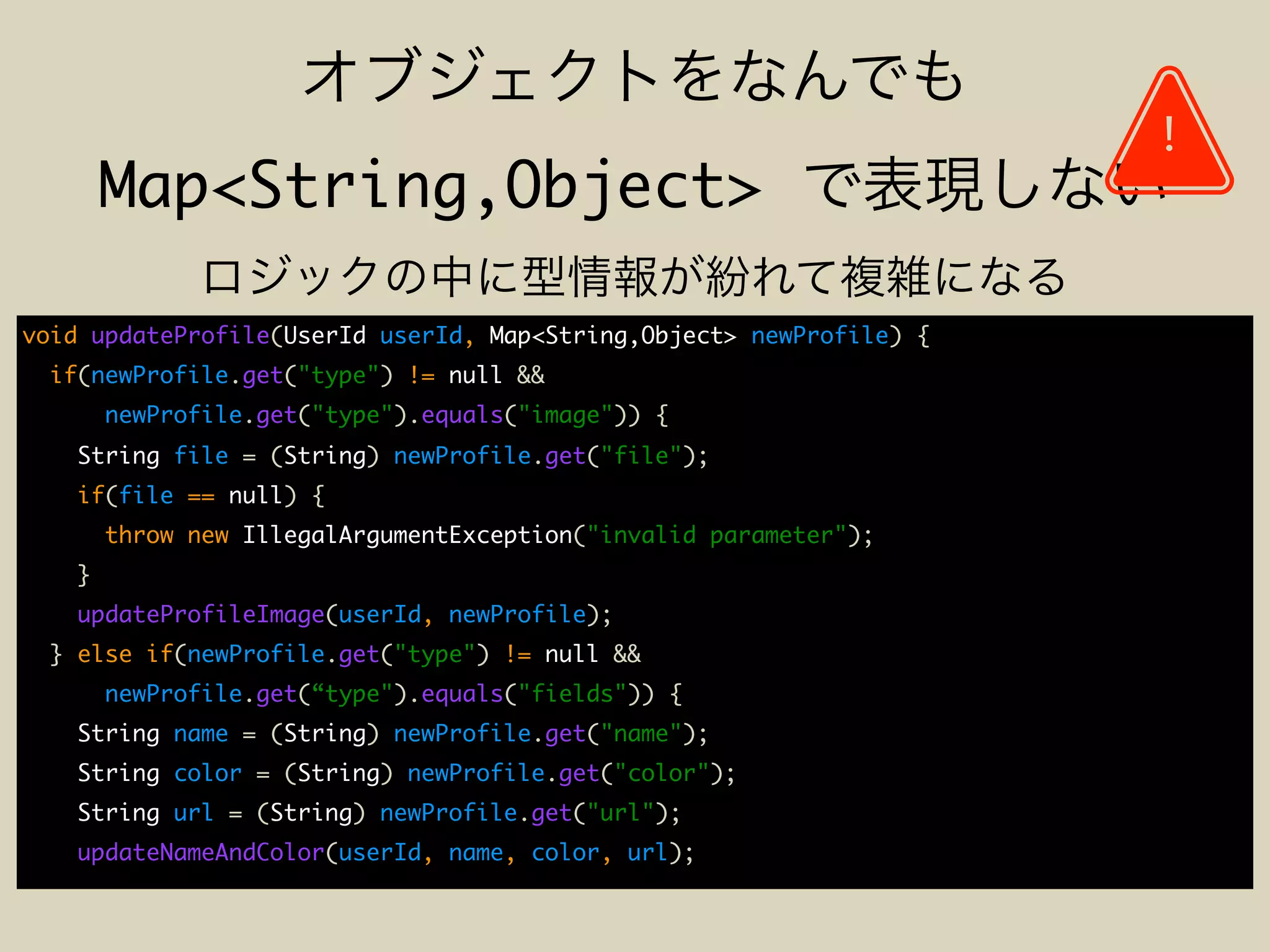 Map<String,Object>
void updateProfile(UserId userId, Map<String,Object> newProfile) {
if(newProfile.get("type") != null &&
newProfile.get("type").equals("image")) {
String file = (String) newProfile.get("file");
if(file == null) {
throw new IllegalArgumentException("invalid parameter");
}
updateProfileImage(userId, newProfile);
} else if(newProfile.get("type") != null &&
newProfile.get(“type").equals("fields")) {
String name = (String) newProfile.get("name");
String color = (String) newProfile.get("color");
String url = (String) newProfile.get("url");
updateNameAndColor(userId, name, color, url);
!
 