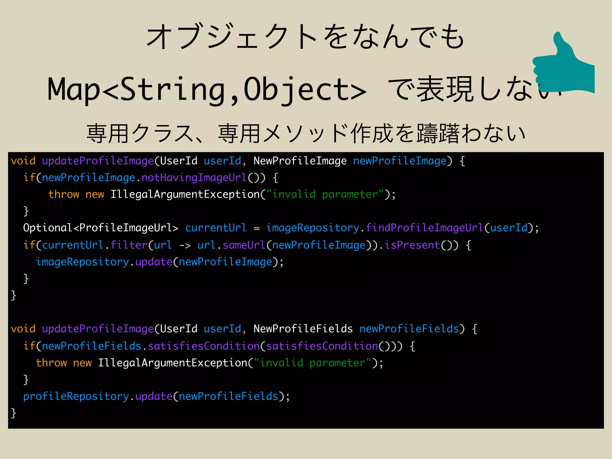 Map<String,Object>
void updateProfileImage(UserId userId, NewProfileImage newProfileImage) {
if(newProfileImage.notHavingImageUrl()) {
throw new IllegalArgumentException("invalid parameter");
}
Optional<ProfileImageUrl> currentUrl = imageRepository.findProfileImageUrl(userId);
if(currentUrl.filter(url -> url.sameUrl(newProfileImage)).isPresent()) {
imageRepository.update(newProfileImage);
}
}
void updateProfileImage(UserId userId, NewProfileFields newProfileFields) {
if(newProfileFields.satisfiesCondition(satisfiesCondition())) {
throw new IllegalArgumentException("invalid parameter");
}
profileRepository.update(newProfileFields);
}
 