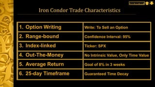 Iron Condor Trade Characteristics
1. Option Writing Write: To Sell an Option
2. Range-bound Confidence Interval: 95%
3. Index-linked Ticker: SPX
4. Out-The-Money No Intrinsic Value, Only Time Value
5. Average Return Goal of 8% in 3 weeks
6. 25-day Timeframe Guaranteed Time Decay
 