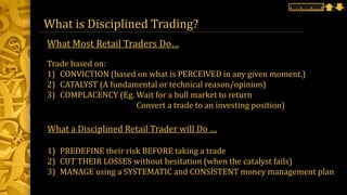 What is Disciplined Trading?
Trade based on:
1) CONVICTION (based on what is PERCEIVED in any given moment.)
2) CATALYST (A fundamental or technical reason/opinion)
3) COMPLACENCY (Eg. Wait for a bull market to return
Convert a trade to an investing position)
What a Disciplined Retail Trader will Do …
1) PREDEFINE their risk BEFORE taking a trade
2) CUT THEIR LOSSES without hesitation (when the catalyst fails)
3) MANAGE using a SYSTEMATIC and CONSISTENT money management plan
What Most Retail Traders Do…
 