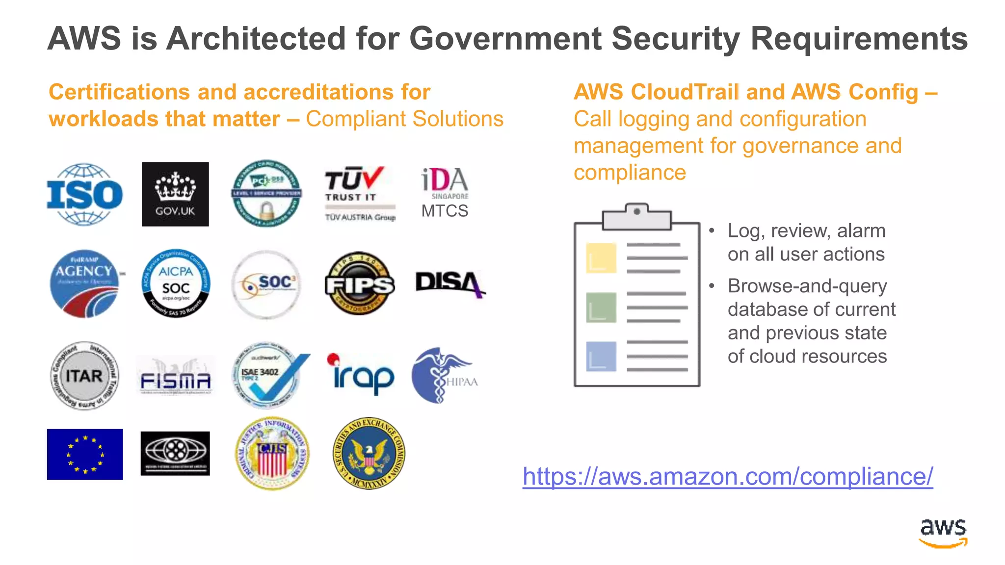 AWS is Architected for Government Security Requirements
Certifications and accreditations for
workloads that matter – Compliant Solutions
AWS CloudTrail and AWS Config –
Call logging and configuration
management for governance and
compliance
• Log, review, alarm
on all user actions
• Browse-and-query
database of current
and previous state
of cloud resources
MTCS
https://aws.amazon.com/compliance/
 