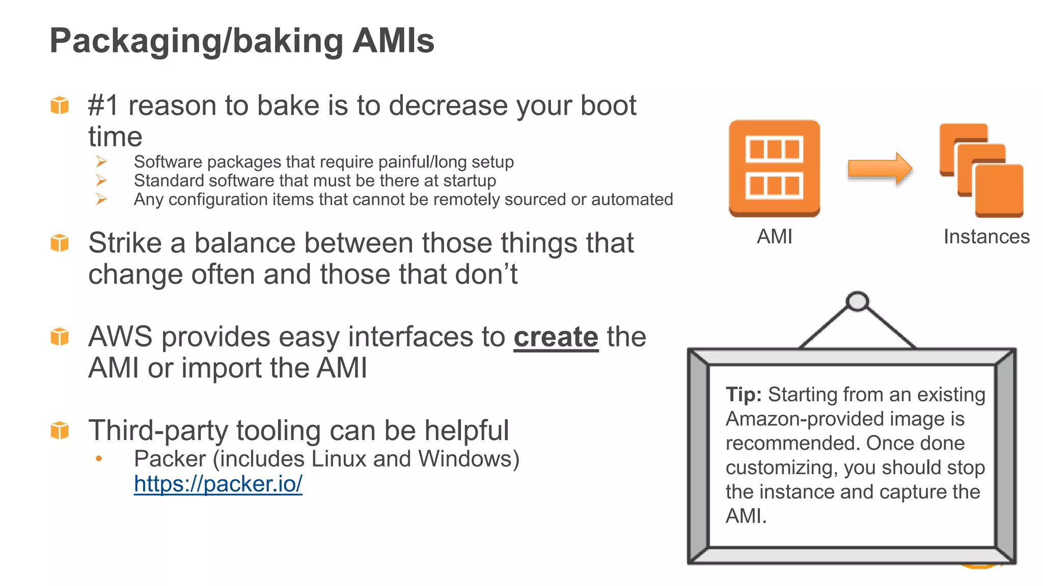 Packaging/baking AMIs
#1 reason to bake is to decrease your boot
time
 Software packages that require painful/long setup
 Standard software that must be there at startup
 Any configuration items that cannot be remotely sourced or automated
Strike a balance between those things that
change often and those that don’t
AWS provides easy interfaces to create the
AMI or import the AMI
Third-party tooling can be helpful
• Packer (includes Linux and Windows)
https://packer.io/
AMI Instances
Tip: Starting from an existing
Amazon-provided image is
recommended. Once done
customizing, you should stop
the instance and capture the
AMI.
 