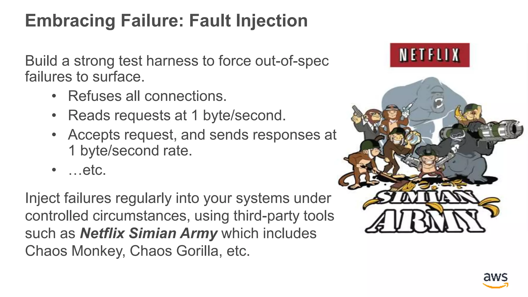 Embracing Failure: Fault Injection
Build a strong test harness to force out-of-spec
failures to surface.
• Refuses all connections.
• Reads requests at 1 byte/second.
• Accepts request, and sends responses at
1 byte/second rate.
• …etc.
Inject failures regularly into your systems under
controlled circumstances, using third-party tools
such as Netflix Simian Army which includes
Chaos Monkey, Chaos Gorilla, etc.
 