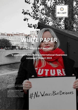 1
WHITE PAPER
“NO WALLS BUT BRIDGES”
“A grass root Public Policy, International Awareness
campaign” Report 2019
Copyright B1-AKT / Yannick Le Guern –
Laura Petrache / 2019 - contact@b1-
akt.com /
© 2019 Migrant Integration Lab all
rights reserved. No part of this
publication may be reproduced, stored
in a retrieval system, or transmitted in
any form or by any means, electronic,
mechanical, photocopying, recording,
 