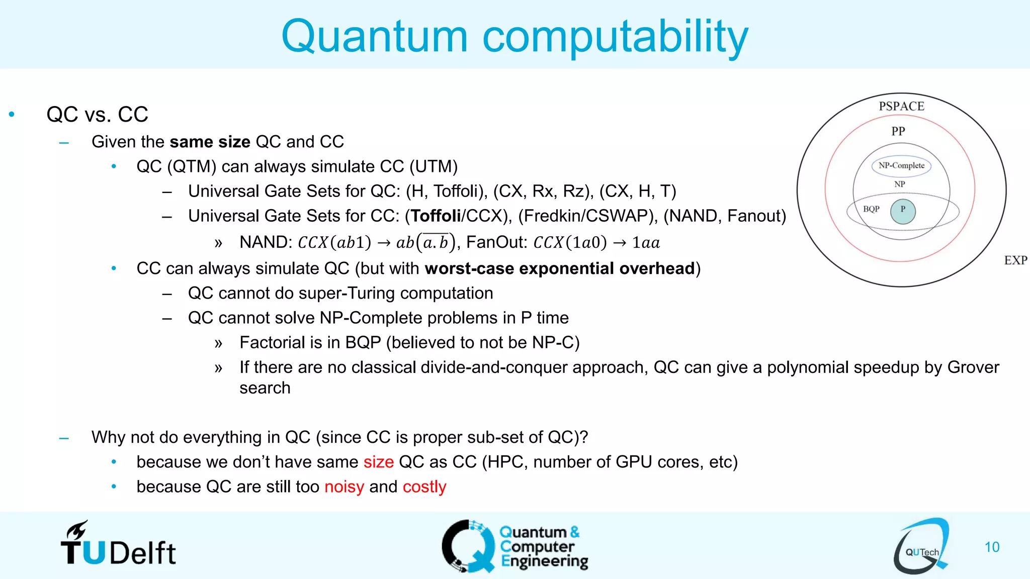 10
• QC vs. CC
– Given the same size QC and CC
• QC (QTM) can always simulate CC (UTM)
– Universal Gate Sets for QC: (H, Toffoli), (CX, Rx, Rz), (CX, H, T)
– Universal Gate Sets for CC: (Toffoli/CCX), (Fredkin/CSWAP), (NAND, Fanout)
» NAND: 𝐶𝐶𝑋 𝑎𝑏1 → 𝑎𝑏 𝑎. 𝑏 , FanOut: 𝐶𝐶𝑋 1𝑎0 → 1𝑎𝑎
• CC can always simulate QC (but with worst-case exponential overhead)
– QC cannot do super-Turing computation
– QC cannot solve NP-Complete problems in P time
» Factorial is in BQP (believed to not be NP-C)
» If there are no classical divide-and-conquer approach, QC can give a polynomial speedup by Grover
search
– Why not do everything in QC (since CC is proper sub-set of QC)?
• because we don’t have same size QC as CC (HPC, number of GPU cores, etc)
• because QC are still too noisy and costly
Quantum computability
 