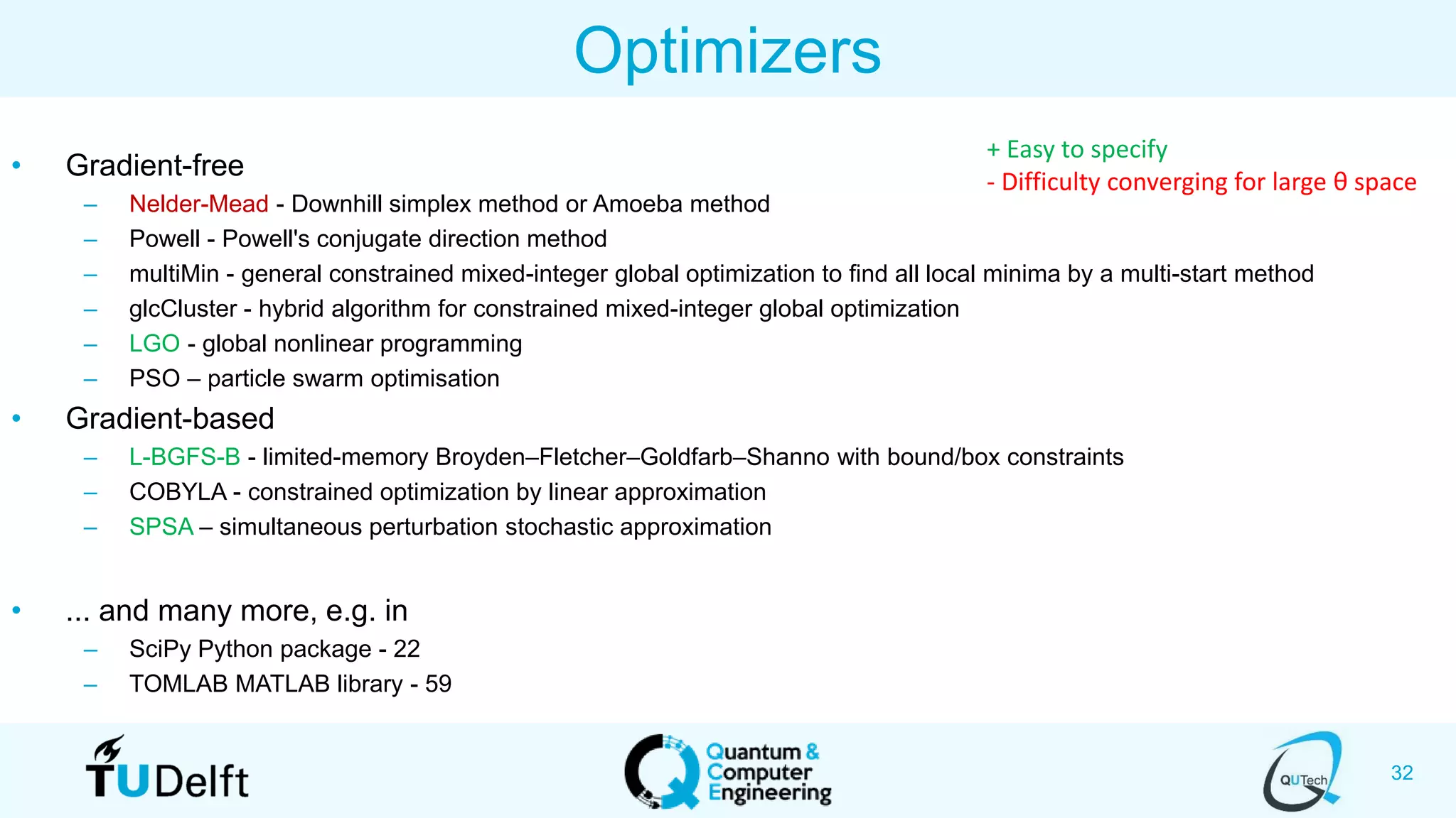 32
Optimizers
• Gradient-free
– Nelder-Mead - Downhill simplex method or Amoeba method
– Powell - Powell's conjugate direction method
– multiMin - general constrained mixed-integer global optimization to find all local minima by a multi-start method
– glcCluster - hybrid algorithm for constrained mixed-integer global optimization
– LGO - global nonlinear programming
– PSO – particle swarm optimisation
• Gradient-based
– L-BGFS-B - limited-memory Broyden–Fletcher–Goldfarb–Shanno with bound/box constraints
– COBYLA - constrained optimization by linear approximation
– SPSA – simultaneous perturbation stochastic approximation
• ... and many more, e.g. in
– SciPy Python package - 22
– TOMLAB MATLAB library - 59
+ Easy to specify
- Difficulty converging for large θ space
 