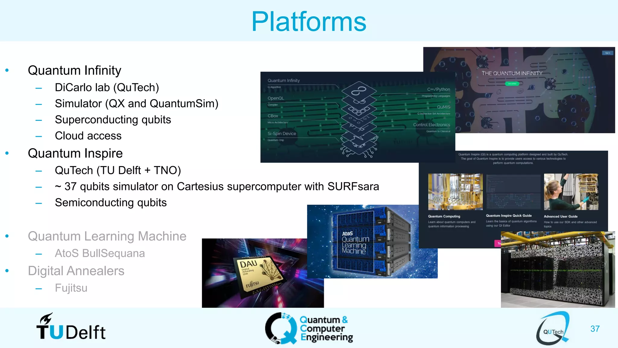 37
Platforms
• Quantum Infinity
– DiCarlo lab (QuTech)
– Simulator (QX and QuantumSim)
– Superconducting qubits
– Cloud access
• Quantum Inspire
– QuTech (TU Delft + TNO)
– ~ 37 qubits simulator on Cartesius supercomputer with SURFsara
– Semiconducting qubits
• Quantum Learning Machine
– AtoS BullSequana
• Digital Annealers
– Fujitsu
 