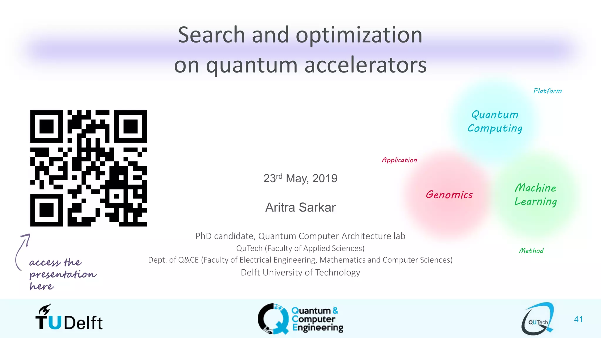 41
Search and optimization
on quantum accelerators
23rd May, 2019
Aritra Sarkar
PhD candidate, Quantum Computer Architecture lab
QuTech (Faculty of Applied Sciences)
Dept. of Q&CE (Faculty of Electrical Engineering, Mathematics and Computer Sciences)
Delft University of Technology
Genomics
Machine
Learning
Quantum
Computing
Application
Platform
Method
access the
presentation
here
 