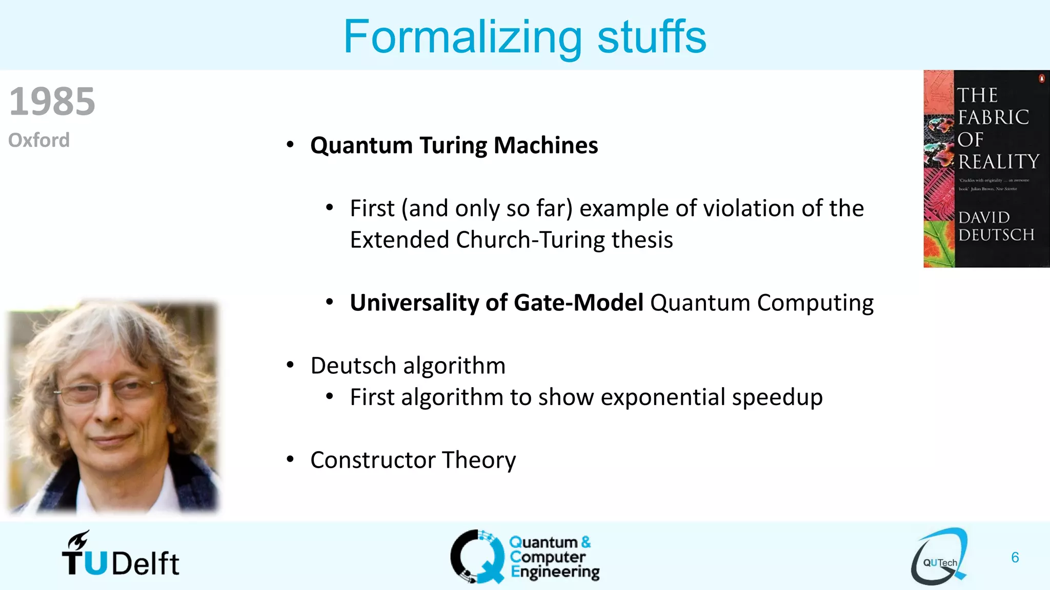 6
Formalizing stuffs
1985
Oxford • Quantum Turing Machines
• First (and only so far) example of violation of the
Extended Church-Turing thesis
• Universality of Gate-Model Quantum Computing
• Deutsch algorithm
• First algorithm to show exponential speedup
• Constructor Theory
 