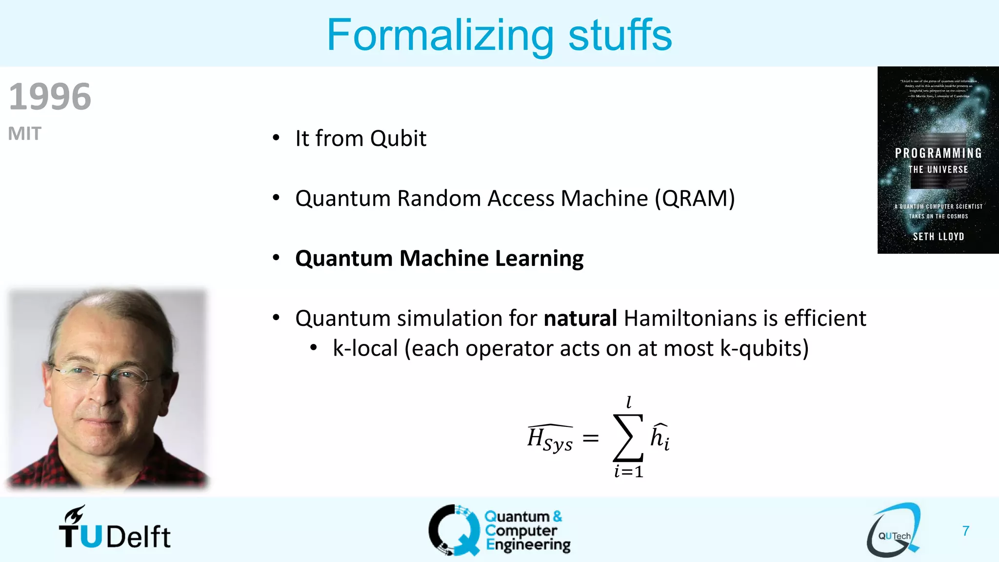 7
Formalizing stuffs
1996
MIT • It from Qubit
• Quantum Random Access Machine (QRAM)
• Quantum Machine Learning
• Quantum simulation for natural Hamiltonians is efficient
• k-local (each operator acts on at most k-qubits)
෣𝐻𝑆𝑦𝑠 = ෍
𝑖=1
𝑙
෡ℎ𝑖
 