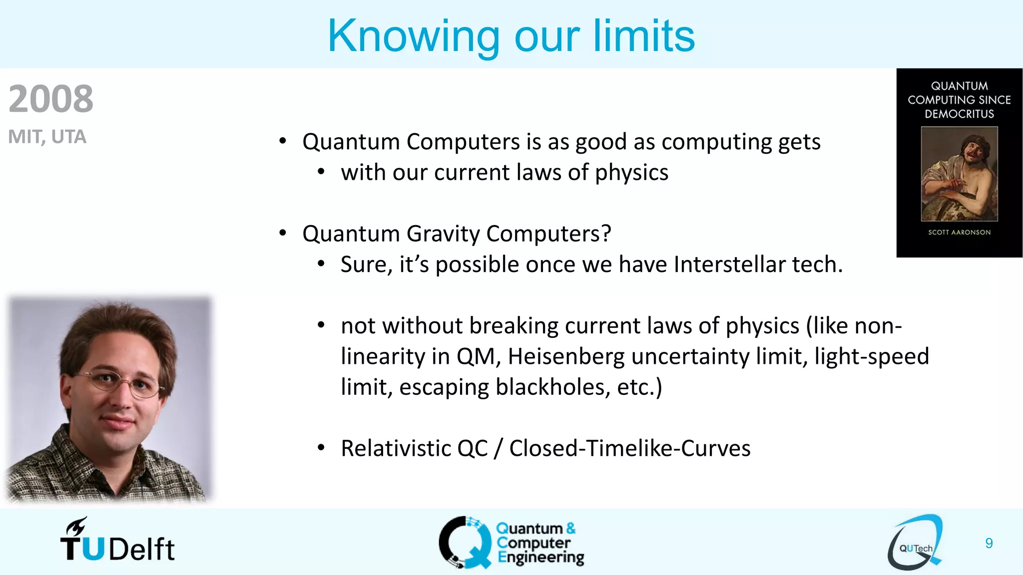 9
Knowing our limits
• Quantum Computers is as good as computing gets
• with our current laws of physics
• Quantum Gravity Computers?
• Sure, it’s possible once we have Interstellar tech.
• not without breaking current laws of physics (like non-
linearity in QM, Heisenberg uncertainty limit, light-speed
limit, escaping blackholes, etc.)
• Relativistic QC / Closed-Timelike-Curves
2008
MIT, UTA
 