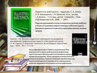 Педагогічна майстерність : підручник / І. А. Зязюн,
Л. В. Крамущенко, І. Ф. Кривонос та ін. ; за ред.
І. А.Зязюна. —3-тє вид., допов. і переробл. – Київ :
СПД Богданова А.М., 2008. — 349 с.
Підручникорієнтованийне тількинатеоретичнупідготовкумайбутніх
учителів,а й нарозвитоктворчогопотенціалуособистостіпедагога,
формуванняпрактичноїготовностідокерівництванавчально-виховним
процесом.
Сорочан, Т. М. Феномен педагогічної майстерності як методологія
трансформації професіоналізму педагогів нової української школи
/ Т. М. Сорочан // Педагогіка і психологія. Вісник Академії педагогічних
наук. – 2019. – № 1. – С. 5–12.
Процесреформуванняосвітив Україніна засадахКонцепції"Нова
українськашкола"актуалізуєпроблемурозвиткупрофесіоналізму
педагогів.Дослідженняфеноменупедагогічноїмайстерності,здійснені
науковоюшколоюакадемікаІ. Зязюна,трактуютьякметодологіюбачення
розв'язанняцієїпроблеми.Ретроспективнийаналізнауковихрозвідокщодо
педагогічноїмайстерності,її структури,змісту,напряміврозвитку
створюютьпередумовидляобґрунтуванняпоняттяпрофесіоналізму.
 