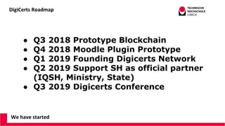 DigiCerts Roadmap
We have started
● Q3 2018 Prototype Blockchain
● Q4 2018 Moodle Plugin Prototype
● Q1 2019 Founding Digicerts Network
● Q2 2019 Support SH as official partner
(IQSH, Ministry, State)
● Q3 2019 Digicerts Conference
 