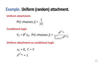 Example. Uniform (random) attachment.
11
Uniform attachment.
Conditional logit.
Vij = ✓T
xij, Pr(i chooses j) =
e✓T
xij
P
k2C e✓T xik
<latexit sha1_base64="KUn/oCGVzWiKUIHnRKNHCLzGo5k=">AAAHpXicfVVdb9s2FFW6Le60j6br417YBca6QnbsFFmabRkMtChWoMGy2UkLRK5LSVcWa1LSSKqxQ/CH7mn7Kbu0nCVysgmwRV3ecw7vB8mo5EzpXu/PjTsfffzJZuvup/5nn3/x5b2t+1+dqqKSMZzEBS/km4gq4CyHE800hzelBCoiDq+j2TM3//oDSMWKfKQXJYwFneYsZTHVaJpsXZxODHtvySEJdQaavh3Nl4Yg/BEtMNfmWNpHbDUmcVYUChSx5P13DpNKGht4a5pga02oKjExMxKynDyzZM1lhi7+ZGu71+0tH3Jz0F8Ntgc/7/418DzveHJ/80GYFHElINcxp0qd9XulHhsqNYs5WD+sFJQ0ntEpnOEwpwLU2CyTZEkbLQlJC4m/XJOl1b8OQR5JFw0Wo2lUcSrnTWtUFDOcUdb3m5o6fTo2LC8rDXlcS6YVJ7ogLvckYRJizRekqavZ7CLIWQwumwEVSlCdBSVz6wz07KIzlbTMAkFnEAPnV6Z6VQ7OWSSpXLgQinMVRMg8lUWVJyooqdYgc4V4Ldk8UBktQQUp00FMeey+E4cpeaEFlTP1X6xdgfXDyWXmOGgzqlINv0NijYTk4dPew4ij7nUPLPlUAuTWLF/O5zxjGtZ8Il6BNe7/moffJpnWpfphZwd7r6s0csM8zmg+hW5ciJ0/KlCuidVO//u9g92DHQWCYa9H2Nqic8501nFBdFjeiXBHgFz6Pdnfrl9+6BJKcce4/PjhlBcR5SF+hg42gFxVEgZJwbEBBrhf4iKBw1ACp/NLbIGLbzbR2ag/Nq5wrgEaVT4eDWnukishh3MMQNA8MWFKBeOLBFJace32TXo5bjaJSl1XWL99XUxhBSE57HUPglgwFMW24NjyKKDnKnUUzSCRO8z13FENarBRj89wr+2N7XpQzwE3mYThQkQFf4EhmZpFWfPr0StrcichmDXCGobLDYegb3NGQ7IOiVaQlYYDDKsIy6krV9LbBdYVhi+OXEouBUb9RvpMNLdG8SsR51yjzUv0dDmgvMyovVrqu5drWU+mHFicderc3zaDhVZ4vDTPB+ForldZDNlUoFJYd5WjM2EkTFjb7Y22EK/wDE9uQ6wmbFPicTiPqDzD5guzqJib8IP7b/thJisOJAM2zTServt7pSZtMsqA0FhXlBOE+eEMT4hed3cP5m1y+bTJc7x/aB4DiUCf4/51vgTFiFqm0a+l2j4hS4JOr9sH0b5ED7NCYnZYPiVFTrCpCIdUE8UScIhrcW337b8keAE8+V8SuYxkyWJX10h//dK4OTjd7fZxeb/hffKTVz93va+9b7xHXt/b9wbeL96xd+LF3t8bmxv3NrZa37aOWqPWae16Z2OFeeA1ntbkH6IxseU=</latexit><latexit sha1_base64="ZCfo+t3jDqg2ywS3qWVTZ+UK4vA=">AAAHpXicfVVdb9s2FFW6Ne60j6bry4C9sAuMdYXs2CmyNNuyGWhRrECDZbOTFohcl5KuLNakpJFUI4fQ39h/29P2U3ZpOYvlZBNgi7q85xzeD5JBzpnSvd6fG7c++PD2ZuvOR+7Hn3z62d2te5+fqqyQIZyEGc/k64Aq4CyFE800h9e5BCoCDq+C2VM7/+o9SMWydKTnOYwFnaYsZiHVaJpsXZxODHtXkUPi6wQ0fTMqFwbP/x4tUGpzLKuHbDkmYZJlChSpyLtvLCaWNDTwxjTBVWV8VYiJmRGfpeRpRdZcZujiTra2e93e4iHXB/3lYHvw4+5fP/3xxe3jyb3N+36UhYWAVIecKnXW7+V6bKjULORQuX6hIKfhjE7hDIcpFaDGZpGkirTREpE4k/hLNVlY3VUI8kg6b7AYTYOCU1k2rUGWzXBGVa7b1NTxk7FhaV5oSMNaMi440RmxuScRkxBqPidNXc1mF17KQrDZ9KhQgurEy5ldp6dnF52ppHniCTqDEDi/MtWrsnDOAknl3IaQnSsvQOapzIo0Ul5OtQaZKsRryUpPJTQH5cVMeyHlof2OLCbnmRZUztR/sXYF1g8nF5njoM2oiDX8BlFlJEQPnvQeBBx1Vz2w5FMJkFZm8bI+5wnTsOYT8AIqY/9XPNw2SbTO1Xc7O9h7XaWRG8owoekUumEmdn4vQNkmVjv9b/cOdg92FAiGvR5ga4vOOdNJxwbRYWknwB0BcuH3eH+7frm+TSjFHWPz4/pTngWU+/jpW9gAUlVIGEQZxwYY4H4JswgOfQmclpfYDBffbKKzUX9sbOFsAzSqfDwa0tQmV0IK5xiAoGlk/JgKxucRxLTg2u6b+HLcbBIV266o3PaqmMIKQnTY6x54oWAoim3BseVRQJcqthTNIJHbT3VpqQY12KhHZ7jX9sbVelDPADeZhOFcBBl/jiGZmkVV5pejl5VJrYRglRGVYbhcfwj6Jmc0ROuQYAlZaljAsAiwnLqwJb1ZYF1h+PzIpuRSYNRvpM8EZWUUvxKxzjXavEBPmwPK84RWV0t9+2It69GUAwuTTp37m2aw0AqPl+b5ICzNapXFkE0FKvl1V1k64wfC+LW9utYW4iWe4dFNiOVE1ZR45JcBlWfYfH4SZKXx39v/tusnsuBAEmDTROPpur+Xa9ImowQIDXVBOUGY68/whOh1d/egbJPLp02e4f1D0xBIAPoc96/1JShG1CKNbi3VdglZEHR63T6I9iV6mGQSs8PSKclSgk1FOMSaKBaBRazEtd2v/iXBC+Dx/5LIRSQLlmp5jfTXL43rg9Pdbh+X9yveJz849XPH+dL5ynno9J19Z+D87Bw7J07o/L2xuXF3Y6v1deuoNWqd1q63NpaY+07jaU3+ATi7spc=</latexit><latexit sha1_base64="ZCfo+t3jDqg2ywS3qWVTZ+UK4vA=">AAAHpXicfVVdb9s2FFW6Ne60j6bry4C9sAuMdYXs2CmyNNuyGWhRrECDZbOTFohcl5KuLNakpJFUI4fQ39h/29P2U3ZpOYvlZBNgi7q85xzeD5JBzpnSvd6fG7c++PD2ZuvOR+7Hn3z62d2te5+fqqyQIZyEGc/k64Aq4CyFE800h9e5BCoCDq+C2VM7/+o9SMWydKTnOYwFnaYsZiHVaJpsXZxODHtXkUPi6wQ0fTMqFwbP/x4tUGpzLKuHbDkmYZJlChSpyLtvLCaWNDTwxjTBVWV8VYiJmRGfpeRpRdZcZujiTra2e93e4iHXB/3lYHvw4+5fP/3xxe3jyb3N+36UhYWAVIecKnXW7+V6bKjULORQuX6hIKfhjE7hDIcpFaDGZpGkirTREpE4k/hLNVlY3VUI8kg6b7AYTYOCU1k2rUGWzXBGVa7b1NTxk7FhaV5oSMNaMi440RmxuScRkxBqPidNXc1mF17KQrDZ9KhQgurEy5ldp6dnF52ppHniCTqDEDi/MtWrsnDOAknl3IaQnSsvQOapzIo0Ul5OtQaZKsRryUpPJTQH5cVMeyHlof2OLCbnmRZUztR/sXYF1g8nF5njoM2oiDX8BlFlJEQPnvQeBBx1Vz2w5FMJkFZm8bI+5wnTsOYT8AIqY/9XPNw2SbTO1Xc7O9h7XaWRG8owoekUumEmdn4vQNkmVjv9b/cOdg92FAiGvR5ga4vOOdNJxwbRYWknwB0BcuH3eH+7frm+TSjFHWPz4/pTngWU+/jpW9gAUlVIGEQZxwYY4H4JswgOfQmclpfYDBffbKKzUX9sbOFsAzSqfDwa0tQmV0IK5xiAoGlk/JgKxucRxLTg2u6b+HLcbBIV266o3PaqmMIKQnTY6x54oWAoim3BseVRQJcqthTNIJHbT3VpqQY12KhHZ7jX9sbVelDPADeZhOFcBBl/jiGZmkVV5pejl5VJrYRglRGVYbhcfwj6Jmc0ROuQYAlZaljAsAiwnLqwJb1ZYF1h+PzIpuRSYNRvpM8EZWUUvxKxzjXavEBPmwPK84RWV0t9+2It69GUAwuTTp37m2aw0AqPl+b5ICzNapXFkE0FKvl1V1k64wfC+LW9utYW4iWe4dFNiOVE1ZR45JcBlWfYfH4SZKXx39v/tusnsuBAEmDTROPpur+Xa9ImowQIDXVBOUGY68/whOh1d/egbJPLp02e4f1D0xBIAPoc96/1JShG1CKNbi3VdglZEHR63T6I9iV6mGQSs8PSKclSgk1FOMSaKBaBRazEtd2v/iXBC+Dx/5LIRSQLlmp5jfTXL43rg9Pdbh+X9yveJz849XPH+dL5ynno9J19Z+D87Bw7J07o/L2xuXF3Y6v1deuoNWqd1q63NpaY+07jaU3+ATi7spc=</latexit><latexit sha1_base64="VAq6YYMOOy2E5kipfnw1DJqFE/s=">AAAHpXicfVVdb9s2FFW6Le60j6br417YBca6QnbsFFmabQEMtChWoMGy2U0LRK5LSVcWa1LSSKqRQ/CH7m0/ZZe2s1hONgG2qMt7zuH9IBmVnCnd6/21deeTTz/bbt393P/iy6++vrdz/5szVVQyhtdxwQv5NqIKOMvhtWaaw9tSAhURhzfR7Jmbf/MRpGJFPtLzEsaCTnOWsphqNE12Ls8mhn2w5JiEOgNN343qhSEIf0YL1NqcSvuIrcYkzopCgSKWfPjBYVJJYwPvTBNsrQlVJSZmRkKWk2eWbLjM0MWf7Oz2ur3FQ24O+qvBrrd6Tif3tx+ESRFXAnIdc6rUeb9X6rGhUrOYg/XDSkFJ4xmdwjkOcypAjc0iSZa00ZKQtJD4yzVZWP11CPJIOm+wGE2jilNZN61RUcxwRlnfb2rq9OnYsLysNOTxUjKtONEFcbknCZMQaz4nTV3NZpdBzmJw2QyoUILqLCiZW2egZ5edqaRlFgg6gxg4vzYtV+XgnEWSyrkLobhQQYTMU1lUeaKCkmoNMleI15LVgcpoCSpImQ5iymP3nThMyQstqJyp/2LtCqwfTi4yx0GbUZVq+AMSayQkD5/2HkYcddc9sORTCZBbs3g5n4uMadjwiXgF1rj/NQ+/TTKtS/XT3h72Xldp5IY6zmg+hW5ciL0/K1CuidVe/8eDo/2jPQWCYa9H2Nqic8F01nFBdFjeiXBHgFz4PTncXb780CWU4o5x+fHDKS8iykP8DB1sALmqJAySgmMDDHC/xEUCx6EETusrbIGLbzbR+ag/Nq5wrgEaVT4dDWnukishhwsMQNA8MWFKBePzBFJace32TXo1bjaJSl1XWL+9LqawgpAc97pHQSwYimJbcGx5FNC1Sh1FM0jkDnNdO6rBEmzU43PcawdjuxnUc8BNJmE4F1HBX2BIZsmirPnt5JU1uZMQzBphDcPlhkPQtzmjIdmERCvISsMBhlWE5dSVK+ntApsKwxcnLiVXAqN+I30mqq1R/FrEOS/R5iV6uhxQXmbUXi/1/cuNrCdTDizOOsvc3zaDhVZ4vDTPB+Fo1qsshmwqUClcdpWjM2EkTLi02xttIV7hGZ7chlhN2KbE47COqDzH5guzqKhN+NH9t/0wkxUHkgGbZhpP18ODUpM2GWVAaKwrygnC/HCGJ0Svu38AdZtcPW3yHO8fmsdAItAXuH+dL0ExohZp9JdSbZ+QBUGn1+2DaF+hh1khMTssn5IiJ9hUhEOqiWIJOMRaXLt9+y8JXgBP/pdELiJZsNjVNdLfvDRuDs72u31c3u+93cEvqwvlrvet9533yOt7h97A+9U79V57sff31vbWva2d1vetk9aodbZ0vbO1wjzwGk9r8g+t+rAW</latexit>
Uniform attachment as conditional logit.
Pr(i chooses j) =
1
|V|<latexit sha1_base64="YtaAq5P2I37bhkDLtUkju925lNM=">AAAHZ3icfVXtbts2FFW7Lem0j6YrMAzYH2aBga6wHTtdlmZoAAMrihVosWx20gKRkVLUlcWZFDWSauwSepk9zf5u//YIe4tdWs5iOdkE2KLIe87hvTwk40JwY3u9v27dfu/9DzY273wYfvTxJ5/e3br32alRpWZwwpRQ+nVMDQiew4nlVsDrQgOVsYBX8fR7P/7qLWjDVT6y8wLGkk5ynnJGLXadbz2JLMysO9bVA07qNmGZUgYMqcgvX5PwiESppsz1KxcJpLLklETaN6rzrZ1et7d4yPVGf9nYCZbP8fm9jftRolgpIbdMUGPO+r3Cjh3VljMBVRiVBgrKpnQCZ9jMqQQzdos0K9LCnoSkSuMvt2TRG65CkEfTeYPFWRqXgupZszdWaoojpgrDpqZNH48dz4vSQs5qybQUxCriq0cSroFZMSdNXcun79o5Z+Ar1abSSGqzdsH9PNt2+q4z0bTI2pJOgYEQV131rDxc8FhTPfcpqAvTjpF5olWZJ6ZdUGtB5wbxVvNZ22S0ANNOuW0zKpj/TjymEMpKqqfmv1i7EizFwUXlBFg3KlMLP0NSOQ3J9uPedixQdzXCZjDRAHnlFi8fc5FxC2sxsSihcv5/JSJskczawny3u4vG6hqL3DBjGc0n0GVK7v5agvE2NLv9b/cP9w53DUiOzorRnLJzwW3W8Ul0eN6J0dOgF3GPDnbqVxj5glL0vK9PGE2EiqmI8DPysAHkptQwSJRAAwzQ8UwlcBRpEHR2iVU4+aaJzkb9sfML5w3QWOXj0ZDmvrgacrjABCTNExelVHIxTyClpbC4SUx62W6axKTeFVXYWhUzuIKQHPW6h20mOYqiLQRaHgXszKSeopkkcke5nXmqQQ125uEZ7rX9cbWe1FPATaZhOJexEs8wJVezmMr9+PJF5XIvIXnlZOU4Tjcagr0pGDuSdUi8hCw1PGBYxrictvRLerPAusLw2UtfkkuBUb9RPhfPKmfElYgPrtHuOUb6GlBRZLS6muqb52tVTyYCOMs6de1vGsGFNni8NM8H6WlWV1kO+USiUlS7ytO5KJYuqvura7aQL/AUTm5CLAeqpsTDaBZTfYbmi7JYzVz01v+3wijTpQCSAZ9kFk/Xg/3CkhYZZUAosyUVBGFhNMUTotfd24dZi1w+LfIUbxCaMyAx2Avcvz6WoBgxizKGtVQrJGRB0Ol1+yBbl+hhpjRWh+cTonKCpiICUksMT8AjVvLa6Vf/kuAF8Oh/SfQikwVL5auA10h//dK43jjd6/Zxej99szN4srxQ7gRfBl8FD4J+cBAMgh+C4+AkYMFvwe/BH8GfG39v3t38fPOLOvT2rSXmftB4Nrf/AasFmZc=</latexit><latexit sha1_base64="YtaAq5P2I37bhkDLtUkju925lNM=">AAAHZ3icfVXtbts2FFW7Lem0j6YrMAzYH2aBga6wHTtdlmZoAAMrihVosWx20gKRkVLUlcWZFDWSauwSepk9zf5u//YIe4tdWs5iOdkE2KLIe87hvTwk40JwY3u9v27dfu/9DzY273wYfvTxJ5/e3br32alRpWZwwpRQ+nVMDQiew4nlVsDrQgOVsYBX8fR7P/7qLWjDVT6y8wLGkk5ynnJGLXadbz2JLMysO9bVA07qNmGZUgYMqcgvX5PwiESppsz1KxcJpLLklETaN6rzrZ1et7d4yPVGf9nYCZbP8fm9jftRolgpIbdMUGPO+r3Cjh3VljMBVRiVBgrKpnQCZ9jMqQQzdos0K9LCnoSkSuMvt2TRG65CkEfTeYPFWRqXgupZszdWaoojpgrDpqZNH48dz4vSQs5qybQUxCriq0cSroFZMSdNXcun79o5Z+Ar1abSSGqzdsH9PNt2+q4z0bTI2pJOgYEQV131rDxc8FhTPfcpqAvTjpF5olWZJ6ZdUGtB5wbxVvNZ22S0ANNOuW0zKpj/TjymEMpKqqfmv1i7EizFwUXlBFg3KlMLP0NSOQ3J9uPedixQdzXCZjDRAHnlFi8fc5FxC2sxsSihcv5/JSJskczawny3u4vG6hqL3DBjGc0n0GVK7v5agvE2NLv9b/cP9w53DUiOzorRnLJzwW3W8Ul0eN6J0dOgF3GPDnbqVxj5glL0vK9PGE2EiqmI8DPysAHkptQwSJRAAwzQ8UwlcBRpEHR2iVU4+aaJzkb9sfML5w3QWOXj0ZDmvrgacrjABCTNExelVHIxTyClpbC4SUx62W6axKTeFVXYWhUzuIKQHPW6h20mOYqiLQRaHgXszKSeopkkcke5nXmqQQ125uEZ7rX9cbWe1FPATaZhOJexEs8wJVezmMr9+PJF5XIvIXnlZOU4Tjcagr0pGDuSdUi8hCw1PGBYxrictvRLerPAusLw2UtfkkuBUb9RPhfPKmfElYgPrtHuOUb6GlBRZLS6muqb52tVTyYCOMs6de1vGsGFNni8NM8H6WlWV1kO+USiUlS7ytO5KJYuqvura7aQL/AUTm5CLAeqpsTDaBZTfYbmi7JYzVz01v+3wijTpQCSAZ9kFk/Xg/3CkhYZZUAosyUVBGFhNMUTotfd24dZi1w+LfIUbxCaMyAx2Avcvz6WoBgxizKGtVQrJGRB0Ol1+yBbl+hhpjRWh+cTonKCpiICUksMT8AjVvLa6Vf/kuAF8Oh/SfQikwVL5auA10h//dK43jjd6/Zxej99szN4srxQ7gRfBl8FD4J+cBAMgh+C4+AkYMFvwe/BH8GfG39v3t38fPOLOvT2rSXmftB4Nrf/AasFmZc=</latexit><latexit sha1_base64="YtaAq5P2I37bhkDLtUkju925lNM=">AAAHZ3icfVXtbts2FFW7Lem0j6YrMAzYH2aBga6wHTtdlmZoAAMrihVosWx20gKRkVLUlcWZFDWSauwSepk9zf5u//YIe4tdWs5iOdkE2KLIe87hvTwk40JwY3u9v27dfu/9DzY273wYfvTxJ5/e3br32alRpWZwwpRQ+nVMDQiew4nlVsDrQgOVsYBX8fR7P/7qLWjDVT6y8wLGkk5ynnJGLXadbz2JLMysO9bVA07qNmGZUgYMqcgvX5PwiESppsz1KxcJpLLklETaN6rzrZ1et7d4yPVGf9nYCZbP8fm9jftRolgpIbdMUGPO+r3Cjh3VljMBVRiVBgrKpnQCZ9jMqQQzdos0K9LCnoSkSuMvt2TRG65CkEfTeYPFWRqXgupZszdWaoojpgrDpqZNH48dz4vSQs5qybQUxCriq0cSroFZMSdNXcun79o5Z+Ar1abSSGqzdsH9PNt2+q4z0bTI2pJOgYEQV131rDxc8FhTPfcpqAvTjpF5olWZJ6ZdUGtB5wbxVvNZ22S0ANNOuW0zKpj/TjymEMpKqqfmv1i7EizFwUXlBFg3KlMLP0NSOQ3J9uPedixQdzXCZjDRAHnlFi8fc5FxC2sxsSihcv5/JSJskczawny3u4vG6hqL3DBjGc0n0GVK7v5agvE2NLv9b/cP9w53DUiOzorRnLJzwW3W8Ul0eN6J0dOgF3GPDnbqVxj5glL0vK9PGE2EiqmI8DPysAHkptQwSJRAAwzQ8UwlcBRpEHR2iVU4+aaJzkb9sfML5w3QWOXj0ZDmvrgacrjABCTNExelVHIxTyClpbC4SUx62W6axKTeFVXYWhUzuIKQHPW6h20mOYqiLQRaHgXszKSeopkkcke5nXmqQQ125uEZ7rX9cbWe1FPATaZhOJexEs8wJVezmMr9+PJF5XIvIXnlZOU4Tjcagr0pGDuSdUi8hCw1PGBYxrictvRLerPAusLw2UtfkkuBUb9RPhfPKmfElYgPrtHuOUb6GlBRZLS6muqb52tVTyYCOMs6de1vGsGFNni8NM8H6WlWV1kO+USiUlS7ytO5KJYuqvura7aQL/AUTm5CLAeqpsTDaBZTfYbmi7JYzVz01v+3wijTpQCSAZ9kFk/Xg/3CkhYZZUAosyUVBGFhNMUTotfd24dZi1w+LfIUbxCaMyAx2Avcvz6WoBgxizKGtVQrJGRB0Ol1+yBbl+hhpjRWh+cTonKCpiICUksMT8AjVvLa6Vf/kuAF8Oh/SfQikwVL5auA10h//dK43jjd6/Zxej99szN4srxQ7gRfBl8FD4J+cBAMgh+C4+AkYMFvwe/BH8GfG39v3t38fPOLOvT2rSXmftB4Nrf/AasFmZc=</latexit><latexit sha1_base64="YtaAq5P2I37bhkDLtUkju925lNM=">AAAHZ3icfVXtbts2FFW7Lem0j6YrMAzYH2aBga6wHTtdlmZoAAMrihVosWx20gKRkVLUlcWZFDWSauwSepk9zf5u//YIe4tdWs5iOdkE2KLIe87hvTwk40JwY3u9v27dfu/9DzY273wYfvTxJ5/e3br32alRpWZwwpRQ+nVMDQiew4nlVsDrQgOVsYBX8fR7P/7qLWjDVT6y8wLGkk5ynnJGLXadbz2JLMysO9bVA07qNmGZUgYMqcgvX5PwiESppsz1KxcJpLLklETaN6rzrZ1et7d4yPVGf9nYCZbP8fm9jftRolgpIbdMUGPO+r3Cjh3VljMBVRiVBgrKpnQCZ9jMqQQzdos0K9LCnoSkSuMvt2TRG65CkEfTeYPFWRqXgupZszdWaoojpgrDpqZNH48dz4vSQs5qybQUxCriq0cSroFZMSdNXcun79o5Z+Ar1abSSGqzdsH9PNt2+q4z0bTI2pJOgYEQV131rDxc8FhTPfcpqAvTjpF5olWZJ6ZdUGtB5wbxVvNZ22S0ANNOuW0zKpj/TjymEMpKqqfmv1i7EizFwUXlBFg3KlMLP0NSOQ3J9uPedixQdzXCZjDRAHnlFi8fc5FxC2sxsSihcv5/JSJskczawny3u4vG6hqL3DBjGc0n0GVK7v5agvE2NLv9b/cP9w53DUiOzorRnLJzwW3W8Ul0eN6J0dOgF3GPDnbqVxj5glL0vK9PGE2EiqmI8DPysAHkptQwSJRAAwzQ8UwlcBRpEHR2iVU4+aaJzkb9sfML5w3QWOXj0ZDmvrgacrjABCTNExelVHIxTyClpbC4SUx62W6axKTeFVXYWhUzuIKQHPW6h20mOYqiLQRaHgXszKSeopkkcke5nXmqQQ125uEZ7rX9cbWe1FPATaZhOJexEs8wJVezmMr9+PJF5XIvIXnlZOU4Tjcagr0pGDuSdUi8hCw1PGBYxrictvRLerPAusLw2UtfkkuBUb9RPhfPKmfElYgPrtHuOUb6GlBRZLS6muqb52tVTyYCOMs6de1vGsGFNni8NM8H6WlWV1kO+USiUlS7ytO5KJYuqvura7aQL/AUTm5CLAeqpsTDaBZTfYbmi7JYzVz01v+3wijTpQCSAZ9kFk/Xg/3CkhYZZUAosyUVBGFhNMUTotfd24dZi1w+LfIUbxCaMyAx2Avcvz6WoBgxizKGtVQrJGRB0Ol1+yBbl+hhpjRWh+cTonKCpiICUksMT8AjVvLa6Vf/kuAF8Oh/SfQikwVL5auA10h//dK43jjd6/Zxej99szN4srxQ7gRfBl8FD4J+cBAMgh+C4+AkYMFvwe/BH8GfG39v3t38fPOLOvT2rSXmftB4Nrf/AasFmZc=</latexit>
xij = 0, C = V
e✓T
xij
= 1<latexit sha1_base64="1xxMBcr8gCkU6HQkPv1XFU156jA=">AAAHXXicfVVRb9s2EFa7Nem0rk3Xhz3shV3gYihkx06XpdkWwECLYgVaLJvdtEDoZpR0sjiTkkZSjVxC/2O/Zq/bX9jT/sqOlrNYTjYCtqjjfffx7j6RYSG4Nv3+X9euf/DhjY3Nmx/5H9/65PadrbufHuu8VBG8inKRqzch0yB4Bq8MNwLeFAqYDAW8DmdP3Prrd6A0z7OxmRcwkWya8YRHzKDpdGv3AalOLf+lJoekH9BvyROcHBNK/QcE3lpqUjDs7Xjp5LwGp1vb/V5/McjlyWA52faW4+j07sY9GudRKSEzkWBanwz6hZlYpgyPBNQ+LTUULJqxKZzgNGMS9MQukqtJBy0xSXKFv8yQhdVfhWAcxeatKNawsBRMVW1rmOczXNG177c5TfJ4YnlWlAayqKFMSkFMTlzNSMwVREbMSZvX8Nn7IOMRJIpFAZNaMpMGBXf7DMzsfXeqWJEGks0gAiEuTM2uHFzwUDE1dynkZzoIMfJU5WUW66BgxoDKNOKN4lWgU1aADhJugoiJyL3HDlOI3EimZvq/ovYkthAXF5UTYOy4TAz8BHFtFcT3H/fvhwJ5Vz2w61MFkNV28XA+Zyk3sOYTihJq6/5XPPwOSY0p9Dc7OwaqnjYYG6ooZdkUelEud34tQTvx6Z3B13sHuwc7GiRHjYYoSdk94ybtuiS6POuGqGRQC79H+9vNw6euoAyV7urj06nIQyYovlIHG0KmSwXDOBcogCHqPMpjOKQKBKvOsTluvi2ik/FgYl3jnABaXT4aj1jmiqsggzNMQLIstjRhkot5DAkrhakt1cn5vC0SnThV1H5nlUxjByE+7PcOgkhyJEVZCJQ8EphKJy5EO0mMTTNTuVDDBmz1wxP81vYm9XpSTwE/MgWjuQxz8QxTsk0UXdsfXr6obeYoJK+trC3H7dIRmKuc0RCvQ8IlZMnhAKMyxHaa0rX0aoJ1htGzl64k5wTjQat8Nqxqq8UFiXNu0PY5eroaMFGkrL7Y6s/P16oeTwXwKO02tb9qBRut8Xhpnw/ShVntshzxqUQm2qjKhbM0lJY29vqSLOQLPHvjqxDLhbpN8ZBWIVMnKD6ahnll6Tv33/FpqkoBJAU+TQ2ervt7hSEdMk6BsMiUTBCE+XSGJ0S/t7sHVYecjw55ivcGyyIgIZgz/H6dL0Eyohdl9Buqjk/IIkC33xuA7JyjR2musDo8m5I8IygqIiAxRPMYHGIlr+1B/W8QvAAe/W8QtchkEaV2VcBrZLB+aVyeHO/2Bri9H7/aHn63vFBuep97X3hfegNv3xt633tH3isv8n7zfvf+8P7c+HvzxuatzduN6/VrS8w9rzU2P/sHjraSXg==</latexit><latexit sha1_base64="1xxMBcr8gCkU6HQkPv1XFU156jA=">AAAHXXicfVVRb9s2EFa7Nem0rk3Xhz3shV3gYihkx06XpdkWwECLYgVaLJvdtEDoZpR0sjiTkkZSjVxC/2O/Zq/bX9jT/sqOlrNYTjYCtqjjfffx7j6RYSG4Nv3+X9euf/DhjY3Nmx/5H9/65PadrbufHuu8VBG8inKRqzch0yB4Bq8MNwLeFAqYDAW8DmdP3Prrd6A0z7OxmRcwkWya8YRHzKDpdGv3AalOLf+lJoekH9BvyROcHBNK/QcE3lpqUjDs7Xjp5LwGp1vb/V5/McjlyWA52faW4+j07sY9GudRKSEzkWBanwz6hZlYpgyPBNQ+LTUULJqxKZzgNGMS9MQukqtJBy0xSXKFv8yQhdVfhWAcxeatKNawsBRMVW1rmOczXNG177c5TfJ4YnlWlAayqKFMSkFMTlzNSMwVREbMSZvX8Nn7IOMRJIpFAZNaMpMGBXf7DMzsfXeqWJEGks0gAiEuTM2uHFzwUDE1dynkZzoIMfJU5WUW66BgxoDKNOKN4lWgU1aADhJugoiJyL3HDlOI3EimZvq/ovYkthAXF5UTYOy4TAz8BHFtFcT3H/fvhwJ5Vz2w61MFkNV28XA+Zyk3sOYTihJq6/5XPPwOSY0p9Dc7OwaqnjYYG6ooZdkUelEud34tQTvx6Z3B13sHuwc7GiRHjYYoSdk94ybtuiS6POuGqGRQC79H+9vNw6euoAyV7urj06nIQyYovlIHG0KmSwXDOBcogCHqPMpjOKQKBKvOsTluvi2ik/FgYl3jnABaXT4aj1jmiqsggzNMQLIstjRhkot5DAkrhakt1cn5vC0SnThV1H5nlUxjByE+7PcOgkhyJEVZCJQ8EphKJy5EO0mMTTNTuVDDBmz1wxP81vYm9XpSTwE/MgWjuQxz8QxTsk0UXdsfXr6obeYoJK+trC3H7dIRmKuc0RCvQ8IlZMnhAKMyxHaa0rX0aoJ1htGzl64k5wTjQat8Nqxqq8UFiXNu0PY5eroaMFGkrL7Y6s/P16oeTwXwKO02tb9qBRut8Xhpnw/ShVntshzxqUQm2qjKhbM0lJY29vqSLOQLPHvjqxDLhbpN8ZBWIVMnKD6ahnll6Tv33/FpqkoBJAU+TQ2ervt7hSEdMk6BsMiUTBCE+XSGJ0S/t7sHVYecjw55ivcGyyIgIZgz/H6dL0Eyohdl9Buqjk/IIkC33xuA7JyjR2musDo8m5I8IygqIiAxRPMYHGIlr+1B/W8QvAAe/W8QtchkEaV2VcBrZLB+aVyeHO/2Bri9H7/aHn63vFBuep97X3hfegNv3xt633tH3isv8n7zfvf+8P7c+HvzxuatzduN6/VrS8w9rzU2P/sHjraSXg==</latexit><latexit sha1_base64="1xxMBcr8gCkU6HQkPv1XFU156jA=">AAAHXXicfVVRb9s2EFa7Nem0rk3Xhz3shV3gYihkx06XpdkWwECLYgVaLJvdtEDoZpR0sjiTkkZSjVxC/2O/Zq/bX9jT/sqOlrNYTjYCtqjjfffx7j6RYSG4Nv3+X9euf/DhjY3Nmx/5H9/65PadrbufHuu8VBG8inKRqzch0yB4Bq8MNwLeFAqYDAW8DmdP3Prrd6A0z7OxmRcwkWya8YRHzKDpdGv3AalOLf+lJoekH9BvyROcHBNK/QcE3lpqUjDs7Xjp5LwGp1vb/V5/McjlyWA52faW4+j07sY9GudRKSEzkWBanwz6hZlYpgyPBNQ+LTUULJqxKZzgNGMS9MQukqtJBy0xSXKFv8yQhdVfhWAcxeatKNawsBRMVW1rmOczXNG177c5TfJ4YnlWlAayqKFMSkFMTlzNSMwVREbMSZvX8Nn7IOMRJIpFAZNaMpMGBXf7DMzsfXeqWJEGks0gAiEuTM2uHFzwUDE1dynkZzoIMfJU5WUW66BgxoDKNOKN4lWgU1aADhJugoiJyL3HDlOI3EimZvq/ovYkthAXF5UTYOy4TAz8BHFtFcT3H/fvhwJ5Vz2w61MFkNV28XA+Zyk3sOYTihJq6/5XPPwOSY0p9Dc7OwaqnjYYG6ooZdkUelEud34tQTvx6Z3B13sHuwc7GiRHjYYoSdk94ybtuiS6POuGqGRQC79H+9vNw6euoAyV7urj06nIQyYovlIHG0KmSwXDOBcogCHqPMpjOKQKBKvOsTluvi2ik/FgYl3jnABaXT4aj1jmiqsggzNMQLIstjRhkot5DAkrhakt1cn5vC0SnThV1H5nlUxjByE+7PcOgkhyJEVZCJQ8EphKJy5EO0mMTTNTuVDDBmz1wxP81vYm9XpSTwE/MgWjuQxz8QxTsk0UXdsfXr6obeYoJK+trC3H7dIRmKuc0RCvQ8IlZMnhAKMyxHaa0rX0aoJ1htGzl64k5wTjQat8Nqxqq8UFiXNu0PY5eroaMFGkrL7Y6s/P16oeTwXwKO02tb9qBRut8Xhpnw/ShVntshzxqUQm2qjKhbM0lJY29vqSLOQLPHvjqxDLhbpN8ZBWIVMnKD6ahnll6Tv33/FpqkoBJAU+TQ2ervt7hSEdMk6BsMiUTBCE+XSGJ0S/t7sHVYecjw55ivcGyyIgIZgz/H6dL0Eyohdl9Buqjk/IIkC33xuA7JyjR2musDo8m5I8IygqIiAxRPMYHGIlr+1B/W8QvAAe/W8QtchkEaV2VcBrZLB+aVyeHO/2Bri9H7/aHn63vFBuep97X3hfegNv3xt633tH3isv8n7zfvf+8P7c+HvzxuatzduN6/VrS8w9rzU2P/sHjraSXg==</latexit><latexit sha1_base64="1xxMBcr8gCkU6HQkPv1XFU156jA=">AAAHXXicfVVRb9s2EFa7Nem0rk3Xhz3shV3gYihkx06XpdkWwECLYgVaLJvdtEDoZpR0sjiTkkZSjVxC/2O/Zq/bX9jT/sqOlrNYTjYCtqjjfffx7j6RYSG4Nv3+X9euf/DhjY3Nmx/5H9/65PadrbufHuu8VBG8inKRqzch0yB4Bq8MNwLeFAqYDAW8DmdP3Prrd6A0z7OxmRcwkWya8YRHzKDpdGv3AalOLf+lJoekH9BvyROcHBNK/QcE3lpqUjDs7Xjp5LwGp1vb/V5/McjlyWA52faW4+j07sY9GudRKSEzkWBanwz6hZlYpgyPBNQ+LTUULJqxKZzgNGMS9MQukqtJBy0xSXKFv8yQhdVfhWAcxeatKNawsBRMVW1rmOczXNG177c5TfJ4YnlWlAayqKFMSkFMTlzNSMwVREbMSZvX8Nn7IOMRJIpFAZNaMpMGBXf7DMzsfXeqWJEGks0gAiEuTM2uHFzwUDE1dynkZzoIMfJU5WUW66BgxoDKNOKN4lWgU1aADhJugoiJyL3HDlOI3EimZvq/ovYkthAXF5UTYOy4TAz8BHFtFcT3H/fvhwJ5Vz2w61MFkNV28XA+Zyk3sOYTihJq6/5XPPwOSY0p9Dc7OwaqnjYYG6ooZdkUelEud34tQTvx6Z3B13sHuwc7GiRHjYYoSdk94ybtuiS6POuGqGRQC79H+9vNw6euoAyV7urj06nIQyYovlIHG0KmSwXDOBcogCHqPMpjOKQKBKvOsTluvi2ik/FgYl3jnABaXT4aj1jmiqsggzNMQLIstjRhkot5DAkrhakt1cn5vC0SnThV1H5nlUxjByE+7PcOgkhyJEVZCJQ8EphKJy5EO0mMTTNTuVDDBmz1wxP81vYm9XpSTwE/MgWjuQxz8QxTsk0UXdsfXr6obeYoJK+trC3H7dIRmKuc0RCvQ8IlZMnhAKMyxHaa0rX0aoJ1htGzl64k5wTjQat8Nqxqq8UFiXNu0PY5eroaMFGkrL7Y6s/P16oeTwXwKO02tb9qBRut8Xhpnw/ShVntshzxqUQm2qjKhbM0lJY29vqSLOQLPHvjqxDLhbpN8ZBWIVMnKD6ahnll6Tv33/FpqkoBJAU+TQ2ervt7hSEdMk6BsMiUTBCE+XSGJ0S/t7sHVYecjw55ivcGyyIgIZgz/H6dL0Eyohdl9Buqjk/IIkC33xuA7JyjR2musDo8m5I8IygqIiAxRPMYHGIlr+1B/W8QvAAe/W8QtchkEaV2VcBrZLB+aVyeHO/2Bri9H7/aHn63vFBuep97X3hfegNv3xt633tH3isv8n7zfvf+8P7c+HvzxuatzduN6/VrS8w9rzU2P/sHjraSXg==</latexit>
 