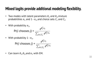 Mixed logits provide additional modeling flexibility.
18
• Two modes with latent parameters 𝜃1 and 𝜃2,mixture
probabilities 𝜋1 and 1 - 𝜋1, and choice sets C1 and C2.
• With probability 𝜋1,
• With probability 1 - 𝜋1,
• Can learn 𝜃1,𝜃2,and 𝜋1 with EM.
Pr(i chooses j) =
e✓T
1 xij
P
k2C1
e✓T
1
xik
<latexit sha1_base64="9YmCrogVhrAhDMPLatnfQyxyjjk=">AAAHj3icfVVdb9s2FFW7re60r2R93Au7wEDX2Y6VIkszLIOHFsUCtFg2O22ByHUp6cpiTUoaSTVyCf7B/YAB+xd73Z52aSWLlWQjIIki77mH995DMio5U3o4/OPGzffe/+BW5/aH/kcff/LpZxubnz9XRSVjOI4LXsiXEVXAWQ7HmmkOL0sJVEQcXkSLR27+xVuQihX5RC9LmAo6z1nKYqpxaLaRhBpqbY6kvcdI0ydxVhQKFLHkzVfkgISppLGBVybUGWg6C15N6plhb6y1JlSVmJkFCVlOHs0CS66YLdBstrE1HAxXjVztBGedrdEPX//+2vO8o9nmrTthUsSVgFzHnCp1EgxLPTVUahZzsH5YKShpvKBzOMFuTgWoqVmlw5IujiQkLSQ+uSarUX8dgn4kXba8GE2jilNZt0ejoljgjLK+3+bU6cOpYXlZacjjhjKtONEFcVkmCZMQa74kbV7NFu96OYvBpbRHhRJUZ72SuXX29OJdfy5pmfUEXUAMnF8MNatycM4iSeXShVCcql6EnueyqPJE9UqqNchcIV5LVvdURktQvZTpXkx57P4Thyl5oQWVC/VfXgcCC4iTq8xx0GZSpRp+gcQaCcndh8O7EUfedQus+VwC5NasPs7mNGMaLtlEvAJr3HvNwu+STOtSfbu9jQIcKI2+oY4zms9hEBdi+9cKlJOr2g6+2d3f2d9WIBiqOkIRi/4p01nfBdFneT9C7YNc2T3Y22o+fugSSnFvuPz44ZwXEeUh/oYONoJcVRJGScFRACPcGXGRwEEogdP6HFvg4tsiOpkEU+MK5wTQqvLRZExzl1wJOZxiAILmiQlTKhhfJpDSimu3ddLzflskKnWqsH53nUxhBSE5GA72e7FgSIqy4Ch5JNC1Sp2LdpDoO8x17VyNGrBR909wr+1O7eWgHgNuMgnjpYgK/gRDMo0XZc1Pz55akzsKwawR1jBcbjgGfZ0xDiSXIdEZ5IzDAcZVhOXUlSvp9QSXGcZPnrmUnBNMglb6TFRbo/gFiTNu0OYQLV0OKC8zai+W+vrwUtaTOQcWZ/0m99fNYKEVHi/t80E4N+tVFmM2F8gUNqpy7kwYCRM24/aKLMRTPK2T6xBnE7ZNcT+sIypPUHxhFhW1Cd+6d9cPM1lxIBmweabxdN3bLTXpkkkGhMa6opwgzA8XeEIMBzu7UHfJeeuSx3jT0DwGEoE+xf3rbAmSEbVKo99QdX1CVg76w0EAonuOHmeFxOywfE6KnKCoCIdUE8UScIi1uLYC+68TvAAe/K8TuYpk5cW6LOA1Ely+NK52nu8MAlzez3iffOc17bb3hfeld88LvD1v5P3oHXnHXuz95v3p/eX93dns7HW+74wa05s3zjB3vFbrHP4DSMusGQ==</latexit><latexit sha1_base64="PWql2hYzvK34K1QqG3sF0HB76dU=">AAAHj3icfVVdb9s2FFW7re60r2R93Au7wEDX2Y6VIkszLIOHFsUCtFg2O22ByPUo6cpiTUoaSdVyCf67Pe0HDNi/2Ov2tEsrWWwnGwFJFHnPPbz3HpJRyZnS/f4fN26+8+57t1q33/c/+PCjjz/Z2v70uSoqGcNpXPBCvoyoAs5yONVMc3hZSqAi4vAimj1y8y/egFSsyEd6UcJY0GnOUhZTjUOTrSTUUGtzIu09Rpo+ibOiUKCIJa+/IEckTCWNDbwyoc5A00nwalRPDHttrTWhqsTEzEjIcvJoElhyxWyGZpOtnX6vv2zkaic47+wMvvvy92j+6/hksn3rTpgUcSUg1zGnSp0F/VKPDZWaxRysH1YKShrP6BTOsJtTAWpslumwpI0jCUkLiU+uyXLUX4WgH0kXa16MplHFqazXR6OimOGMsr6/zqnTh2PD8rLSkMcNZVpxogviskwSJiHWfEHWeTWbve3kLAaX0g4VSlCddUrm1tnRs7fdqaRl1hF0BjFwfjnUrMrBOYsklQsXQjFXnQg9T2VR5YnqlFRrkLlCvJas7qiMlqA6KdOdmPLY/ScOU/JCCypn6r+89gQWECeXmeOgzahKNfwEiTUSkrsP+3cjjryrFljzqQTIrVl+nM08Yxo2bCJegTXuvWLht0mmdam+3t1FAfaURt9QxxnNp9CLC7H7SwXKyVXtBl/tH+4d7ioQDFUdoYhFd8501nVBdFnejVD7IJd2Dw52mo8fuoRS3BsuP3445UVEeYi/oYMNIFeVhEFScBTAAHdGXCRwFErgtL7AFrj4dRGdjYKxcYVzAlir8sloSHOXXAk5zDEAQfPEhCkVjC8SSGnFtds66UV/XSQqdaqwfnuVTGEFITnq9w47sWBIirLgKHkk0LVKnYv1INF3mOvauRo0YKPun+Fe2x/bzaAeA24yCcOFiAr+BEMyjRdlzQ/PnlqTOwrBrBHWMFxuOAR9nTEOJJuQ6BxyzuEAwyrCcurKlfR6gk2G4ZNnLiUXBKNgLX0mqq1R/JLEGTdoc4yWLgeUlxm1l0v9+Xgj68mUA4uzbpP762aw0AqPl/XzQTg3q1UWQzYVyBQ2qnLuTBgJEzbj9oosxFM8rZPrEOcTdp3iflhHVJ6h+MIsKmoTvnHvth9msuJAMmDTTOPperBfatImowwIjXVFOUGYH87whOj39vahbpOL1iaP8aaheQwkAj3H/etsCZIRtUyj31C1fUKWDrr9XgCifYEeZoXE7LB8SoqcoKgIh1QTxRJwiJW4dgL7rxO8AB78rxO5jGTpxbos4DUSbF4aVzvP93oBLu9HvE++8Zp22/vM+9y75wXegTfwvvdOvFMv9n7z/vT+8v5ubbcOWt+2Bo3pzRvnmDveWmsd/wPY762z</latexit><latexit sha1_base64="PWql2hYzvK34K1QqG3sF0HB76dU=">AAAHj3icfVVdb9s2FFW7re60r2R93Au7wEDX2Y6VIkszLIOHFsUCtFg2O22ByPUo6cpiTUoaSdVyCf67Pe0HDNi/2Ov2tEsrWWwnGwFJFHnPPbz3HpJRyZnS/f4fN26+8+57t1q33/c/+PCjjz/Z2v70uSoqGcNpXPBCvoyoAs5yONVMc3hZSqAi4vAimj1y8y/egFSsyEd6UcJY0GnOUhZTjUOTrSTUUGtzIu09Rpo+ibOiUKCIJa+/IEckTCWNDbwyoc5A00nwalRPDHttrTWhqsTEzEjIcvJoElhyxWyGZpOtnX6vv2zkaic47+wMvvvy92j+6/hksn3rTpgUcSUg1zGnSp0F/VKPDZWaxRysH1YKShrP6BTOsJtTAWpslumwpI0jCUkLiU+uyXLUX4WgH0kXa16MplHFqazXR6OimOGMsr6/zqnTh2PD8rLSkMcNZVpxogviskwSJiHWfEHWeTWbve3kLAaX0g4VSlCddUrm1tnRs7fdqaRl1hF0BjFwfjnUrMrBOYsklQsXQjFXnQg9T2VR5YnqlFRrkLlCvJas7qiMlqA6KdOdmPLY/ScOU/JCCypn6r+89gQWECeXmeOgzahKNfwEiTUSkrsP+3cjjryrFljzqQTIrVl+nM08Yxo2bCJegTXuvWLht0mmdam+3t1FAfaURt9QxxnNp9CLC7H7SwXKyVXtBl/tH+4d7ioQDFUdoYhFd8501nVBdFnejVD7IJd2Dw52mo8fuoRS3BsuP3445UVEeYi/oYMNIFeVhEFScBTAAHdGXCRwFErgtL7AFrj4dRGdjYKxcYVzAlir8sloSHOXXAk5zDEAQfPEhCkVjC8SSGnFtds66UV/XSQqdaqwfnuVTGEFITnq9w47sWBIirLgKHkk0LVKnYv1INF3mOvauRo0YKPun+Fe2x/bzaAeA24yCcOFiAr+BEMyjRdlzQ/PnlqTOwrBrBHWMFxuOAR9nTEOJJuQ6BxyzuEAwyrCcurKlfR6gk2G4ZNnLiUXBKNgLX0mqq1R/JLEGTdoc4yWLgeUlxm1l0v9+Xgj68mUA4uzbpP762aw0AqPl/XzQTg3q1UWQzYVyBQ2qnLuTBgJEzbj9oosxFM8rZPrEOcTdp3iflhHVJ6h+MIsKmoTvnHvth9msuJAMmDTTOPperBfatImowwIjXVFOUGYH87whOj39vahbpOL1iaP8aaheQwkAj3H/etsCZIRtUyj31C1fUKWDrr9XgCifYEeZoXE7LB8SoqcoKgIh1QTxRJwiJW4dgL7rxO8AB78rxO5jGTpxbos4DUSbF4aVzvP93oBLu9HvE++8Zp22/vM+9y75wXegTfwvvdOvFMv9n7z/vT+8v5ubbcOWt+2Bo3pzRvnmDveWmsd/wPY762z</latexit><latexit sha1_base64="xm7kl5HLp89vGY6icVmisBup7X8=">AAAHj3icfVVdb9s2FFW7re60r2R93Au7wEBX2I6VIkszLIOBFsUCtFg2O22ByPUo6cpiTVIaSTVyCf3B/YP9i71uT7u0nMVKshGQRJH33MN77yEZFZxpMxz+cev2Bx9+dKdz92P/k08/+/yLre0vX+q8VDGcxjnP1euIauBMwqlhhsPrQgEVEYdX0eKJm3/1DpRmuZyYZQFTQeeSpSymBodmW0looDL2RNUPGGn6JM7yXIMmNXn7DTkiYapobOGNDU0Ghs6CN5NqZtnbuq5tqEsxswsSMkmezIKaXDNboNlsa2c4GK4aud4J1p0db91OZtt37oVJHpcCpIk51fosGBZmaqkyLOZQ+2GpoaDxgs7hDLuSCtBTu0pHTbo4kpA0V/hIQ1aj/iYE/Si6bHmxhkYlp6pqj0Z5vsAZXft+m9Okj6eWyaI0IOOGMi05MTlxWSYJUxAbviRtXsMW73uSxeBS2qNCC2qyXsHcOntm8b4/V7TIeoIuIAbOL4eaVTk4Z5GiaulCyM91L0LPc5WXMtG9ghoDSmrEG8Wqns5oAbqXMtOLKY/df+IwBc+NoGqh/8vrQGABcXKVOQ7GTsrUwC+Q1FZBcv/x8H7EkXfTAms+VwCytquPsznPmIErNhEvobbuvWHhd0lmTKG/291FAQ60Qd9QxRmVcxjEudj9rQTt5Kp3g2/3D/cOdzUIhqqOUMSif85M1ndB9JnsR6h9UCu7Rwc7zccPXUIp7g2XHz+c8zyiPMTf0MFGIHWpYJTkHAUwwp0R5wkchQo4rS6wOS6+LaKzSTC1rnBOAK0qn0zGVLrkKpBwjgEIKhMbplQwvkwgpSU3buukF/22SHTqVFH73U0yjRWE5Gg4OOzFgiEpyoKj5JHAVDp1LtpBou9Qmsq5GjVgqx+e4V7bn9ZXg3oKuMkUjJciyvkzDMk2XnRtf3rxvLbSUQhWW1FbhssNx2BuMsaB5CokWkPWHA4wLiMspyldSW8muMowfvbCpeSCYBK00mejqraaX5I44wZtj9HS5YDyIqP15VJ/Pb6S9WTOgcVZv8n9TTNYaI3HS/t8EM7NZpXFmM0FMoWNqpw7G0bChs14fU0W4jme1slNiPVE3aZ4GFYRVWcovjCL8sqG79y764eZKjmQDNg8M3i6HuwXhnTJJANCY1NSThDmhws8IYaDvX2ouuSidclTvGmojIFEYM5x/zpbgmREr9LoN1Rdn5CVg/5wEIDoXqDHWa4wO0zOSS4JiopwSA3RLAGH2IhrJ6j/dYIXwKP/daJWkay81C4LeI0EVy+N652Xe4MAl/fzcGf0/fpCuet95X3tPfAC78AbeT96J96pF3u/e396f3l/d7Y7B50fOqPG9PatNeae12qd438A1yWqNw==</latexit>
Pr(i chooses j) =
e✓T
2 xij
P
k2C2
e✓T
2
xik
<latexit sha1_base64="pASAQHvGFwyGn+d+sMvsbLniw60=">AAAHj3icfVVdb9s2FFW7re60r2R93Au7wEDX2Y6dIkszLIOHFsUCtFg2O22ByHUp6cpiTVIaSTV2Cf7B/YAB+xd73Z52aSWLlWQjIIki77mH995DMi4506bf/+PGzffe/+BW6/aH4Ucff/LpZxubnz/XRaUSOE4KXqiXMdXAmYRjwwyHl6UCKmIOL+L5Iz//4i0ozQo5NssSJoLOJMtYQg0OTTfSyMDC2CPl7jFS90mSF4UGTRx58xU5IFGmaGLhlY1MDoZOd16NF1PL3jjnbKQrMbVzEjFJHk13HLliNkez6cZWv9dfNXK1MzjrbA1/+Pr310EQHE03b92J0iKpBEiTcKr1yaBfmomlyrCEgwujSkNJkzmdwQl2JRWgJ3aVDkfaOJKSrFD4SENWo+E6BP0oumx4sYbGFadq0RyNi2KOM9qFYZPTZA8nlsmyMiCTmjKrODEF8VkmKVOQGL4kTV7D5u86kiXgU9qhQgtq8k7J/Do7Zv6uO1O0zDuCziEBzi+G6lV5OGexomrpQyhOdSdGzzNVVDLVnZIaA0pqxBvFFh2d0xJ0J2Omk1Ce+P/UY0peGEHVXP+X157AAuLkKnMcjB1XmYFfIHVWQXr3Yf9uzJF33QJrPlMA0tnVx9uc5szAJZuYV+Csf69ZhG2SG1Pqb7e3UYA9bdA3LJKcyhn0kkJs/1qB9nLV24Nvdvd39rc1CIaqjlHEonvKTN71QXSZ7MaofVAruwd7W/UnjHxCKe4Nn58wmvEipjzC38jDhiB1pWCYFhwFMMSdkRQpHEQKOF2cYwtcfFNEJ+PBxPrCeQE0qnw0HlHpk6tAwikGIKhMbZRRwfgyhYxW3Pitk533myLRmVeFC9vrZBorCOlBv7ffSQRDUpQFR8kjgVnozLtoBom+I2kW3tWwBlt9/wT32u7EXQ7qMeAmUzBairjgTzAkW3vRzv707Kmz0lMI5qxwluFyoxGY64xxIL0Mic8gZxweMKpiLKepfEmvJ7jMMHryzKfknGA8aKTPxgtnNb8g8cY12h6ipc8B5WVO3cVSXx9eyno648CSvFvn/roZLLTG46V5PgjvZr3KYsRmApmiWlXenY1iYaN63F2RhXiKp3V6HeJswjUp7keLmKoTFF+Ux8XCRm/9ux1Guao4kBzYLDd4uu7tloa0yTgHQhNTUU4QFkZzPCH6vZ1dWLTJeWuTx3jTUJkAicGc4v71tgTJiF6lMayp2iEhKwfdfm8Aon2OHuWFwuwwOSOFJCgqwiEzRLMUPGItrq2B+9cJXgAP/teJWkWy8uJ8FvAaGVy+NK52nu/0Bri8n/E++S6o2+3gi+DL4F4wCPaCYfBjcBQcB0nwW/Bn8Ffwd2uztdf6vjWsTW/eOMPcCRqtdfgPXW+sHA==</latexit><latexit sha1_base64="6qLAL6Ng35ej/FN1CjINdaOvb3c=">AAAHj3icfVVdb9s2FFW7re60r2R93Au7wEDX2Y6dIkszLIOHFsUCtFg2O22ByPUo6cpiTVIaSdVyCf27Pe0HDNi/2Ov2tEsrWSwnGwFJFHnPPbz3HpJhzpk2/f4fN26+8+57t1q33/c/+PCjjz/Z2v70uc4KFcFplPFMvQypBs4knBpmOLzMFVARcngRzh+5+RdvQGmWybFZ5jARdCZZwiJqcGi6FQcGSmNPVHWPkbpPojTLNGhSkddfkCMSJIpGFl7ZwKRg6HTv1bicWva6qiob6EJM7ZwETJJH072KXDGbo9l0a6ff668audoZnHd2ht99+Xu4+HVyMt2+dSeIs6gQIE3EqdZng35uJpYqwyIOlR8UGnIazekMzrArqQA9sat0VKSNIzFJMoWPNGQ16q9D0I+iy4YXa2hYcKrK5miYZXOc0ZXvNzlN8nBimcwLAzKqKZOCE5MRl2USMwWR4UvS5DVs/rYjWQQupR0qtKAm7eTMrbNj5m+7M0XztCPoHCLg/HKoXpWDcxYqqpYuhGyhOyF6nqmskLHu5NQYUFIj3ihWdnRKc9CdhJlORHnk/mOHyXlmBFVz/V9eewILiJOrzHEwdlwkBn6CuLIK4rsP+3dDjrzrFljzmQKQlV19nM0iZQY2bEJeQGXde83Cb5PUmFx/vbuLAuxpg76hjFIqZ9CLMrH7SwHayVXvDr7aP9w73NUgGKo6RBGL7oKZtOuC6DLZDVH7oFZ2Dw526o8fuIRS3BsuP34w41lIeYC/gYMNQepCwTDOOApgiDsjymI4ChRwWl5gM1x8U0Rn48HEusI5ATSqfDIeUemSq0DCAgMQVMY2SKhgfBlDQgtu3NZJLvpNkejEqaLy2+tkGisI8VG/d9iJBENSlAVHySOBKXXiXDSDRN+BNKVzNazBVt8/w722P6k2g3oMuMkUjJYizPgTDMnWXnRlf3j2tLLSUQhWWVFZhssNRmCuM8aBeBMSnkPOORxgVIRYTlO4kl5PsMkwevLMpeSCYDxopM+GZWU1vyRxxjXaHqOlywHleUqry6X+fLyR9XjGgUVpt879dTNYaI3HS/N8EM7NepXFiM0EMgW1qpw7G4TCBvV4dUUW4ime1vF1iPOJqklxPyhDqs5QfEEaZqUN3rh32w9SVXAgKbBZavB0PdjPDWmTcQqERqagnCDMD+Z4QvR7e/tQtslFa5PHeNNQGQEJwSxw/zpbgmREr9Lo11Rtn5CVg26/NwDRvkCP0kxhdpickUwSFBXhkBiiWQwOsRbXzqD61wleAA/+14laRbLyUrks4DUy2Lw0rnae7/UGuLwf8T75xqvbbe8z73PvnjfwDryh97134p16kfeb96f3l/d3a7t10Pq2NaxNb944x9zxGq11/A/tk622</latexit><latexit sha1_base64="6qLAL6Ng35ej/FN1CjINdaOvb3c=">AAAHj3icfVVdb9s2FFW7re60r2R93Au7wEDX2Y6dIkszLIOHFsUCtFg2O22ByPUo6cpiTVIaSdVyCf27Pe0HDNi/2Ov2tEsrWSwnGwFJFHnPPbz3HpJhzpk2/f4fN26+8+57t1q33/c/+PCjjz/Z2v70uc4KFcFplPFMvQypBs4knBpmOLzMFVARcngRzh+5+RdvQGmWybFZ5jARdCZZwiJqcGi6FQcGSmNPVHWPkbpPojTLNGhSkddfkCMSJIpGFl7ZwKRg6HTv1bicWva6qiob6EJM7ZwETJJH072KXDGbo9l0a6ff668audoZnHd2ht99+Xu4+HVyMt2+dSeIs6gQIE3EqdZng35uJpYqwyIOlR8UGnIazekMzrArqQA9sat0VKSNIzFJMoWPNGQ16q9D0I+iy4YXa2hYcKrK5miYZXOc0ZXvNzlN8nBimcwLAzKqKZOCE5MRl2USMwWR4UvS5DVs/rYjWQQupR0qtKAm7eTMrbNj5m+7M0XztCPoHCLg/HKoXpWDcxYqqpYuhGyhOyF6nqmskLHu5NQYUFIj3ihWdnRKc9CdhJlORHnk/mOHyXlmBFVz/V9eewILiJOrzHEwdlwkBn6CuLIK4rsP+3dDjrzrFljzmQKQlV19nM0iZQY2bEJeQGXde83Cb5PUmFx/vbuLAuxpg76hjFIqZ9CLMrH7SwHayVXvDr7aP9w73NUgGKo6RBGL7oKZtOuC6DLZDVH7oFZ2Dw526o8fuIRS3BsuP34w41lIeYC/gYMNQepCwTDOOApgiDsjymI4ChRwWl5gM1x8U0Rn48HEusI5ATSqfDIeUemSq0DCAgMQVMY2SKhgfBlDQgtu3NZJLvpNkejEqaLy2+tkGisI8VG/d9iJBENSlAVHySOBKXXiXDSDRN+BNKVzNazBVt8/w722P6k2g3oMuMkUjJYizPgTDMnWXnRlf3j2tLLSUQhWWVFZhssNRmCuM8aBeBMSnkPOORxgVIRYTlO4kl5PsMkwevLMpeSCYDxopM+GZWU1vyRxxjXaHqOlywHleUqry6X+fLyR9XjGgUVpt879dTNYaI3HS/N8EM7NepXFiM0EMgW1qpw7G4TCBvV4dUUW4ime1vF1iPOJqklxPyhDqs5QfEEaZqUN3rh32w9SVXAgKbBZavB0PdjPDWmTcQqERqagnCDMD+Z4QvR7e/tQtslFa5PHeNNQGQEJwSxw/zpbgmREr9Lo11Rtn5CVg26/NwDRvkCP0kxhdpickUwSFBXhkBiiWQwOsRbXzqD61wleAA/+14laRbLyUrks4DUy2Lw0rnae7/UGuLwf8T75xqvbbe8z73PvnjfwDryh97134p16kfeb96f3l/d3a7t10Pq2NaxNb944x9zxGq11/A/tk622</latexit><latexit sha1_base64="DdBdMkTS3tw5zrhgVOF6Q7Xxss8=">AAAHj3icfVVdb9s2FFW7re60r2R93Au7wEBX2I6dIkszLIOBFsUCtFg2O22ByPUo6cpiTVIaSTVyCf7B/YP9i71uT7u0ncVKshGQRJH33MN77yEZl5xp0+//cev2Bx9+dKd19+Pwk08/+/yLre0vX+qiUgmcJgUv1OuYauBMwqlhhsPrUgEVMYdX8fyJn3/1DpRmhRybRQkTQWeSZSyhBoemW2lkoDb2RLkHjKz6JMmLQoMmjrz9hhyRKFM0sfDGRiYHQ6d7b8b11LK3zjkb6UpM7ZxETJIn0z1HrpnN0Wy6tdPv9ZeNXO8M1p2dYN1Optt37kVpkVQCpEk41fps0C/NxFJlWMLBhVGloaTJnM7gDLuSCtATu0yHI20cSUlWKHykIcvRcBOCfhRdNLxYQ+OKU1U3R+OimOOMdmHY5DTZ44llsqwMyGRFmVWcmIL4LJOUKUgMX5Amr2Hz9x3JEvAp7VChBTV5p2R+nR0zf9+dKVrmHUHnkADnl0OrVXk4Z7GiauFDKM51J0bPM1VUMtWdkhoDSmrEG8Xqjs5pCbqTMdNJKE/8f+oxJS+MoGqu/8trT2ABcXKZOQ7GjqvMwC+QOqsgvf+4fz/myLtpgTWfKQDp7PLjbc5zZuCKTcwrcNa/NyzCNsmNKfV3u7sowJ426BvqJKdyBr2kELu/VaC9XPXu4Nv9w73DXQ2CoapjFLHonjOTd30QXSa7MWof1NLu0cHO6hNGPqEU94bPTxjNeBFTHuFv5GFDkLpSMEwLjgIY4s5IihSOIgWc1hfYAhffFNHZeDCxvnBeAI0qn4xHVPrkKpBwjgEIKlMbZVQwvkghoxU3futkF/2mSHTmVeHC9iaZxgpCetTvHXYSwZAUZcFR8khgap15F80g0XckTe1dDVdgqx+e4V7bn7irQT0F3GQKRgsRF/wZhmRXXrSzP7147qz0FII5K5xluNxoBOYmYxxIr0LiNWTN4QGjKsZymsqX9GaCqwyjZy98Si4IxoNG+mxcO6v5JYk3XqHtMVr6HFBe5tRdLvXX4ytZT2ccWJJ3V7m/aQYLrfF4aZ4PwrvZrLIYsZlApmilKu/ORrGw0WrcXZOFeI6ndXoTYj3hmhQPozqm6gzFF+VxUdvonX+3wyhXFQeSA5vlBk/Xg/3SkDYZ50BoYirKCcLCaI4nRL+3tw91m1y0NnmKNw2VCZAYzDnuX29LkIzoZRrDFVU7JGTpoNvvDUC0L9CjvFCYHSZnpJAERUU4ZIZoloJHbMS1M3D/OsEL4NH/OlHLSJZenM8CXiODq5fG9c7Lvd4Al/dzf2f4/fpCuRt8FXwdPAgGwUEwDH4MToLTIAl+D/4M/gr+bm23Dlo/tIYr09u31ph7QaO1jv8B68mqOg==</latexit>
 
