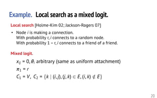 Example. Local search as a mixed logit.
20
• Node i is making a connection.
With probability r, i connects to a random node.
With probability 1 – r, i connects to a friend of a friend.
Local search [Holme-Kim 02; Jackson-Rogers 07]
Mixed logit.
xij = 0, ✓i arbitrary (same as uniform attachment)
⇡1 = r
C1 = V, C2 = {k | (i, j), (j, k) 2 E, (i, k) /2 E}<latexit sha1_base64="zCx2qXBrKoESVtKmYMMrkEGbwOk=">AAAHznicfVVtb9s2ELa7rW61t3T9uC/sAhdpIb+ly5KsC2CgXbECLZbNTlogNDxKOluMSUojqcQuIezr/sd+1f7Njraz2E42AraOx7t7eHcPySgX3Nh2++/qnY8+/uRu7d794NPPPv/iy60HX52arNAxnMSZyPT7iBkQXMGJ5VbA+1wDk5GAd9HkhV9/dwHa8Ez17SyHgWRjxUc8ZhZVw62/HpPp0PHzkhyRdkioTcGyIUcBptYRpiNuNdMzsmOYBMIMKdA905Iwa1mcSlD2SUkoDR4TmvNhB+PoxfTFfHIa0uco7qJIHZkQ+pzifiwqd3hIzp+EZOc8JJMnhHJFfgznWj9TmfUKQstguLXdbrbng9wUOkthu7Icx8MHdx/SJIsLv7lYMGPOOu3cDhzTlscCyoAWBnIWT9gYzlBUmJoZuHk1S1JHTUIwR/wpS+baYNUF42g2W4viLIsKwfR0XRtl2QRXTBkE65h2dDBwXOWFBRUvIEeFIDYjvkkk4RpiK2ZkHdfyyYdQ8RhGmsUhk0Yym4Y59/sM7eRDY6xZnoaSTSAGIa5Vi115d8Ej306fQnZpwggjj3VWqMSEOXYUtDLobzWfhiZlOZhwxG0YMxH7eeJ9cpFZyfTE/FfUpkQO4eK8cgKs6xcjC79CUjoNyaOD9qNIIO6qBdJurAFU6eYfb3OZcgsbNpEooHT+f8UiqJPU2tx832ohaZsGaTmBaZwyNYZmnMnW7wUYz3bT6ny3d7h72DIgOZIwwjMgG5fcpg2fRIOrRoRHB/Tc7tn+9uITUF9QhkfL1yegY5FFTFCcUu/WBWUKDd0kE0iALh6sOEvgiGoQbHrlm+Hm10l01u8MnG+cJ8Bal4/7PaZ8cTUouMQEJFOJoyMmuZglMGKFsKWjZnQlr5PEjDwryqC+Cmawg5ActZuHYSw5giItBFIeAezUjHyI9SQxNlV26kN1F87OPD3Ds7Y3KDeTegl4yDT0ZjLKxCtMyS2imNL9/PZN6ZSHkLx0snQct0t7YG8zRkWy6RItXZYY3qFXRNhOW/iW3g6widB79daX5Aqg31krn4umpTPiGsQbL7zda7T0NWAiT1l5vdXfXm9UPRkL4HHaWNT+thVstMHrZf1+kD7Mapdlj48lItEFq3w4RyPp6EJf3qCFfIOXfXKbx3KhXId4SqcR02dIPppG2dTRC/9fD2iqCwEkBT5OLd6u+3u5JXXST/HSj23BBEG3gE7whmg3d/dgWidXo05e4kPFVAwkAnuJ59fbEgQjZl7GYAFVDwiZB2i0mx2Q9SvvXppprA5XY5IpgqQiAkaWGJ6A91jJa7tT/hsEH4Bn/xtEzzOZRyl9FfAZ6Ww+GjeF091mB7f3y7fb3R+WD8q9yteVbyo7lU5lv9Kt/FQ5rpxU4ur9aqt6UD2sHdcuamXtj4XpnerS52FlbdT+/AdzxrP6</latexit><latexit sha1_base64="zCx2qXBrKoESVtKmYMMrkEGbwOk=">AAAHznicfVVtb9s2ELa7rW61t3T9uC/sAhdpIb+ly5KsC2CgXbECLZbNTlogNDxKOluMSUojqcQuIezr/sd+1f7Njraz2E42AraOx7t7eHcPySgX3Nh2++/qnY8+/uRu7d794NPPPv/iy60HX52arNAxnMSZyPT7iBkQXMGJ5VbA+1wDk5GAd9HkhV9/dwHa8Ez17SyHgWRjxUc8ZhZVw62/HpPp0PHzkhyRdkioTcGyIUcBptYRpiNuNdMzsmOYBMIMKdA905Iwa1mcSlD2SUkoDR4TmvNhB+PoxfTFfHIa0uco7qJIHZkQ+pzifiwqd3hIzp+EZOc8JJMnhHJFfgznWj9TmfUKQstguLXdbrbng9wUOkthu7Icx8MHdx/SJIsLv7lYMGPOOu3cDhzTlscCyoAWBnIWT9gYzlBUmJoZuHk1S1JHTUIwR/wpS+baYNUF42g2W4viLIsKwfR0XRtl2QRXTBkE65h2dDBwXOWFBRUvIEeFIDYjvkkk4RpiK2ZkHdfyyYdQ8RhGmsUhk0Yym4Y59/sM7eRDY6xZnoaSTSAGIa5Vi115d8Ej306fQnZpwggjj3VWqMSEOXYUtDLobzWfhiZlOZhwxG0YMxH7eeJ9cpFZyfTE/FfUpkQO4eK8cgKs6xcjC79CUjoNyaOD9qNIIO6qBdJurAFU6eYfb3OZcgsbNpEooHT+f8UiqJPU2tx832ohaZsGaTmBaZwyNYZmnMnW7wUYz3bT6ny3d7h72DIgOZIwwjMgG5fcpg2fRIOrRoRHB/Tc7tn+9uITUF9QhkfL1yegY5FFTFCcUu/WBWUKDd0kE0iALh6sOEvgiGoQbHrlm+Hm10l01u8MnG+cJ8Bal4/7PaZ8cTUouMQEJFOJoyMmuZglMGKFsKWjZnQlr5PEjDwryqC+Cmawg5ActZuHYSw5giItBFIeAezUjHyI9SQxNlV26kN1F87OPD3Ds7Y3KDeTegl4yDT0ZjLKxCtMyS2imNL9/PZN6ZSHkLx0snQct0t7YG8zRkWy6RItXZYY3qFXRNhOW/iW3g6widB79daX5Aqg31krn4umpTPiGsQbL7zda7T0NWAiT1l5vdXfXm9UPRkL4HHaWNT+thVstMHrZf1+kD7Mapdlj48lItEFq3w4RyPp6EJf3qCFfIOXfXKbx3KhXId4SqcR02dIPppG2dTRC/9fD2iqCwEkBT5OLd6u+3u5JXXST/HSj23BBEG3gE7whmg3d/dgWidXo05e4kPFVAwkAnuJ59fbEgQjZl7GYAFVDwiZB2i0mx2Q9SvvXppprA5XY5IpgqQiAkaWGJ6A91jJa7tT/hsEH4Bn/xtEzzOZRyl9FfAZ6Ww+GjeF091mB7f3y7fb3R+WD8q9yteVbyo7lU5lv9Kt/FQ5rpxU4ur9aqt6UD2sHdcuamXtj4XpnerS52FlbdT+/AdzxrP6</latexit><latexit sha1_base64="zCx2qXBrKoESVtKmYMMrkEGbwOk=">AAAHznicfVVtb9s2ELa7rW61t3T9uC/sAhdpIb+ly5KsC2CgXbECLZbNTlogNDxKOluMSUojqcQuIezr/sd+1f7Njraz2E42AraOx7t7eHcPySgX3Nh2++/qnY8+/uRu7d794NPPPv/iy60HX52arNAxnMSZyPT7iBkQXMGJ5VbA+1wDk5GAd9HkhV9/dwHa8Ez17SyHgWRjxUc8ZhZVw62/HpPp0PHzkhyRdkioTcGyIUcBptYRpiNuNdMzsmOYBMIMKdA905Iwa1mcSlD2SUkoDR4TmvNhB+PoxfTFfHIa0uco7qJIHZkQ+pzifiwqd3hIzp+EZOc8JJMnhHJFfgznWj9TmfUKQstguLXdbrbng9wUOkthu7Icx8MHdx/SJIsLv7lYMGPOOu3cDhzTlscCyoAWBnIWT9gYzlBUmJoZuHk1S1JHTUIwR/wpS+baYNUF42g2W4viLIsKwfR0XRtl2QRXTBkE65h2dDBwXOWFBRUvIEeFIDYjvkkk4RpiK2ZkHdfyyYdQ8RhGmsUhk0Yym4Y59/sM7eRDY6xZnoaSTSAGIa5Vi115d8Ej306fQnZpwggjj3VWqMSEOXYUtDLobzWfhiZlOZhwxG0YMxH7eeJ9cpFZyfTE/FfUpkQO4eK8cgKs6xcjC79CUjoNyaOD9qNIIO6qBdJurAFU6eYfb3OZcgsbNpEooHT+f8UiqJPU2tx832ohaZsGaTmBaZwyNYZmnMnW7wUYz3bT6ny3d7h72DIgOZIwwjMgG5fcpg2fRIOrRoRHB/Tc7tn+9uITUF9QhkfL1yegY5FFTFCcUu/WBWUKDd0kE0iALh6sOEvgiGoQbHrlm+Hm10l01u8MnG+cJ8Bal4/7PaZ8cTUouMQEJFOJoyMmuZglMGKFsKWjZnQlr5PEjDwryqC+Cmawg5ActZuHYSw5giItBFIeAezUjHyI9SQxNlV26kN1F87OPD3Ds7Y3KDeTegl4yDT0ZjLKxCtMyS2imNL9/PZN6ZSHkLx0snQct0t7YG8zRkWy6RItXZYY3qFXRNhOW/iW3g6widB79daX5Aqg31krn4umpTPiGsQbL7zda7T0NWAiT1l5vdXfXm9UPRkL4HHaWNT+thVstMHrZf1+kD7Mapdlj48lItEFq3w4RyPp6EJf3qCFfIOXfXKbx3KhXId4SqcR02dIPppG2dTRC/9fD2iqCwEkBT5OLd6u+3u5JXXST/HSj23BBEG3gE7whmg3d/dgWidXo05e4kPFVAwkAnuJ59fbEgQjZl7GYAFVDwiZB2i0mx2Q9SvvXppprA5XY5IpgqQiAkaWGJ6A91jJa7tT/hsEH4Bn/xtEzzOZRyl9FfAZ6Ww+GjeF091mB7f3y7fb3R+WD8q9yteVbyo7lU5lv9Kt/FQ5rpxU4ur9aqt6UD2sHdcuamXtj4XpnerS52FlbdT+/AdzxrP6</latexit><latexit sha1_base64="zCx2qXBrKoESVtKmYMMrkEGbwOk=">AAAHznicfVVtb9s2ELa7rW61t3T9uC/sAhdpIb+ly5KsC2CgXbECLZbNTlogNDxKOluMSUojqcQuIezr/sd+1f7Njraz2E42AraOx7t7eHcPySgX3Nh2++/qnY8+/uRu7d794NPPPv/iy60HX52arNAxnMSZyPT7iBkQXMGJ5VbA+1wDk5GAd9HkhV9/dwHa8Ez17SyHgWRjxUc8ZhZVw62/HpPp0PHzkhyRdkioTcGyIUcBptYRpiNuNdMzsmOYBMIMKdA905Iwa1mcSlD2SUkoDR4TmvNhB+PoxfTFfHIa0uco7qJIHZkQ+pzifiwqd3hIzp+EZOc8JJMnhHJFfgznWj9TmfUKQstguLXdbrbng9wUOkthu7Icx8MHdx/SJIsLv7lYMGPOOu3cDhzTlscCyoAWBnIWT9gYzlBUmJoZuHk1S1JHTUIwR/wpS+baYNUF42g2W4viLIsKwfR0XRtl2QRXTBkE65h2dDBwXOWFBRUvIEeFIDYjvkkk4RpiK2ZkHdfyyYdQ8RhGmsUhk0Yym4Y59/sM7eRDY6xZnoaSTSAGIa5Vi115d8Ej306fQnZpwggjj3VWqMSEOXYUtDLobzWfhiZlOZhwxG0YMxH7eeJ9cpFZyfTE/FfUpkQO4eK8cgKs6xcjC79CUjoNyaOD9qNIIO6qBdJurAFU6eYfb3OZcgsbNpEooHT+f8UiqJPU2tx832ohaZsGaTmBaZwyNYZmnMnW7wUYz3bT6ny3d7h72DIgOZIwwjMgG5fcpg2fRIOrRoRHB/Tc7tn+9uITUF9QhkfL1yegY5FFTFCcUu/WBWUKDd0kE0iALh6sOEvgiGoQbHrlm+Hm10l01u8MnG+cJ8Bal4/7PaZ8cTUouMQEJFOJoyMmuZglMGKFsKWjZnQlr5PEjDwryqC+Cmawg5ActZuHYSw5giItBFIeAezUjHyI9SQxNlV26kN1F87OPD3Ds7Y3KDeTegl4yDT0ZjLKxCtMyS2imNL9/PZN6ZSHkLx0snQct0t7YG8zRkWy6RItXZYY3qFXRNhOW/iW3g6widB79daX5Aqg31krn4umpTPiGsQbL7zda7T0NWAiT1l5vdXfXm9UPRkL4HHaWNT+thVstMHrZf1+kD7Mapdlj48lItEFq3w4RyPp6EJf3qCFfIOXfXKbx3KhXId4SqcR02dIPppG2dTRC/9fD2iqCwEkBT5OLd6u+3u5JXXST/HSj23BBEG3gE7whmg3d/dgWidXo05e4kPFVAwkAnuJ59fbEgQjZl7GYAFVDwiZB2i0mx2Q9SvvXppprA5XY5IpgqQiAkaWGJ6A91jJa7tT/hsEH4Bn/xtEzzOZRyl9FfAZ6Ww+GjeF091mB7f3y7fb3R+WD8q9yteVbyo7lU5lv9Kt/FQ5rpxU4ur9aqt6UD2sHdcuamXtj4XpnerS52FlbdT+/AdzxrP6</latexit>
 