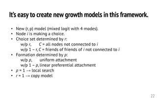 It’s easy to create new growth models in this framework.
22
• New (r, p) model (mixed logit with 4 modes).
• Node i is making a choice.
• Choice set determined by r:
w/p r, C = all nodes not connected to i
w/p 1 – r, C = friends of friends of i not connected to i
• Formation determined by p:
w/p p, uniform attachment
w/p 1 – p, linear preferential attachment
• p = 1 → local search
• r = 1 → copy model
 