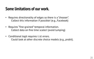 Some limitations of our work.
28
• Requires directionality of edges so there is a “chooser”.
Collect this information if possible! (e.g., Facebook)
• Requires “fine-grained” temporal information.
Collect data on fine time scales! (avoid lumping)
• Conditional logit requires i.i.d. errors.
Could look at other discrete choice models (e.g., probit).
 
