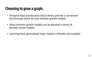 Choosing to grow a graph.
29
• Temporal data and discrete choice theory provide a convenient
lens through which to view network growth models.
• Many common growth models can be phrased in terms of
discrete choice models.
• Learning these generalized linear models is flexible and scalable.
 