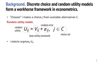 Background. Discrete choice and random utility models
form a workhorse framework in econometrics.
7
Uij = Vij + "ij, j 2 C<latexit sha1_base64="l4dMS1srbMuBhjAPtaXlu6+b2N8=">AAAHW3icfVVRb9s2EFbbLem0bk1X7Gkv7AIPQyc7drosyYoABloUK9Bi2eykBSwjo6STxZqkNJJK7BL6G/s1e93+wx72X3a0nMVyshGwRR3vu49394mMCs606Xb/unX7zgcfbmze/cj/+N4nn97fevDZqc5LFcNJnPNcvY2oBs4knBhmOLwtFFARcXgTTZ+59TfnoDTL5dDMCxgLOpEsZTE1aDrb6p6cWfauIl8dkdN69g0Jz6mCQjOODs4UhE/Dp+QdCZkkz862trud7mKQ65PecrLtLcfx2YONh2GSx6UAaWJOtR71uoUZW6oMizlUflhqKGg8pRMY4VRSAXpsF6lVpIWWhKS5wp80ZGH1VyEYR9F5I4o1NCo5VbOmNcrzKa7oyvebnCY9GFsmi9KAjGvKtOTE5MRVjCRMQWz4nDR5DZu+DySLIVU0DqjQgposKJjbZ2Cm79sTRYssEHQKMXB+Zap35eCcRYqquUshv9BBhJEnKi9looOCGgNKasQbxWaBzmgBOkiZCWLKY/eeOEzBcyOomur/itoRYCguLirHwdhhmRr4GZLKKkgeHXQfRRx5Vz1MBhMFICu7eDifi4wZWPOJeAmVdf8rHn6LZMYU+vudHQOzjjYYG2ZxRuUEOnEudn4tQTvp6Z3ed3uHu4c7GgRDhUYoSNG+YCZruyTaTLYj1DGohd+T/e364YeuoBR17urjhxOeR5SH+Bo6WB+kLhX0k5yjAPqo8jhP4ChUwOnsEpvj5psiGg17Y+sa5wTQ6PLxcEClK64CCReYgKAysWFKBePzBFJaclPZUKeX86ZIdOpUUfmtVTKNHYTkqNs5DGLBkBRlwVHySGBmOnUhmkli7FCamQvVr8FWPx7ht7Y3rtaTeg74kSkYzEWU8xeYkq2j6Mr++PpVZaWjEKyyorIMtxsOwNzkjIZkHRItIUsOBxiUEbbTlK6lNxOsMwxevHYluSQY9hrls9GssppfkTjnGm1foqerAeVFRqurrf7ycq3qyYQDi7N2XfubVrDRGo+X5vkgXJjVLosBmwhkCmtVuXA2jIQNa3t1TRbiFZ68yU2I5ULVpHgcziKqRii+MIvymQ3P3X/LDzNVciAZsElm8HTd3ysMaZFhBoTGpqScIMwPp3hCdDu7ezBrkcvRIs/x1qAyBhKBucDv1/kSJCN6UUa/pmr5hCwCtLudHojWJXqQ5Qqrw+SE5JKgqAiH1BDNEnCIlby2e9W/QfACePK/QdQik0WUylUBr5He+qVxfXK62+nh9n76drt/sLxQ7npfeF96X3s9b9/rez94x96JF3u/eb97f3h/bvy9eWfT37xXu96+tcQ89Bpj8/N/AP3Sk7E=</latexit><latexit sha1_base64="l4dMS1srbMuBhjAPtaXlu6+b2N8=">AAAHW3icfVVRb9s2EFbbLem0bk1X7Gkv7AIPQyc7drosyYoABloUK9Bi2eykBSwjo6STxZqkNJJK7BL6G/s1e93+wx72X3a0nMVyshGwRR3vu49394mMCs606Xb/unX7zgcfbmze/cj/+N4nn97fevDZqc5LFcNJnPNcvY2oBs4knBhmOLwtFFARcXgTTZ+59TfnoDTL5dDMCxgLOpEsZTE1aDrb6p6cWfauIl8dkdN69g0Jz6mCQjOODs4UhE/Dp+QdCZkkz862trud7mKQ65PecrLtLcfx2YONh2GSx6UAaWJOtR71uoUZW6oMizlUflhqKGg8pRMY4VRSAXpsF6lVpIWWhKS5wp80ZGH1VyEYR9F5I4o1NCo5VbOmNcrzKa7oyvebnCY9GFsmi9KAjGvKtOTE5MRVjCRMQWz4nDR5DZu+DySLIVU0DqjQgposKJjbZ2Cm79sTRYssEHQKMXB+Zap35eCcRYqquUshv9BBhJEnKi9looOCGgNKasQbxWaBzmgBOkiZCWLKY/eeOEzBcyOomur/itoRYCguLirHwdhhmRr4GZLKKkgeHXQfRRx5Vz1MBhMFICu7eDifi4wZWPOJeAmVdf8rHn6LZMYU+vudHQOzjjYYG2ZxRuUEOnEudn4tQTvp6Z3ed3uHu4c7GgRDhUYoSNG+YCZruyTaTLYj1DGohd+T/e364YeuoBR17urjhxOeR5SH+Bo6WB+kLhX0k5yjAPqo8jhP4ChUwOnsEpvj5psiGg17Y+sa5wTQ6PLxcEClK64CCReYgKAysWFKBePzBFJaclPZUKeX86ZIdOpUUfmtVTKNHYTkqNs5DGLBkBRlwVHySGBmOnUhmkli7FCamQvVr8FWPx7ht7Y3rtaTeg74kSkYzEWU8xeYkq2j6Mr++PpVZaWjEKyyorIMtxsOwNzkjIZkHRItIUsOBxiUEbbTlK6lNxOsMwxevHYluSQY9hrls9GssppfkTjnGm1foqerAeVFRqurrf7ycq3qyYQDi7N2XfubVrDRGo+X5vkgXJjVLosBmwhkCmtVuXA2jIQNa3t1TRbiFZ68yU2I5ULVpHgcziKqRii+MIvymQ3P3X/LDzNVciAZsElm8HTd3ysMaZFhBoTGpqScIMwPp3hCdDu7ezBrkcvRIs/x1qAyBhKBucDv1/kSJCN6UUa/pmr5hCwCtLudHojWJXqQ5Qqrw+SE5JKgqAiH1BDNEnCIlby2e9W/QfACePK/QdQik0WUylUBr5He+qVxfXK62+nh9n76drt/sLxQ7npfeF96X3s9b9/rez94x96JF3u/eb97f3h/bvy9eWfT37xXu96+tcQ89Bpj8/N/AP3Sk7E=</latexit><latexit sha1_base64="l4dMS1srbMuBhjAPtaXlu6+b2N8=">AAAHW3icfVVRb9s2EFbbLem0bk1X7Gkv7AIPQyc7drosyYoABloUK9Bi2eykBSwjo6STxZqkNJJK7BL6G/s1e93+wx72X3a0nMVyshGwRR3vu49394mMCs606Xb/unX7zgcfbmze/cj/+N4nn97fevDZqc5LFcNJnPNcvY2oBs4knBhmOLwtFFARcXgTTZ+59TfnoDTL5dDMCxgLOpEsZTE1aDrb6p6cWfauIl8dkdN69g0Jz6mCQjOODs4UhE/Dp+QdCZkkz862trud7mKQ65PecrLtLcfx2YONh2GSx6UAaWJOtR71uoUZW6oMizlUflhqKGg8pRMY4VRSAXpsF6lVpIWWhKS5wp80ZGH1VyEYR9F5I4o1NCo5VbOmNcrzKa7oyvebnCY9GFsmi9KAjGvKtOTE5MRVjCRMQWz4nDR5DZu+DySLIVU0DqjQgposKJjbZ2Cm79sTRYssEHQKMXB+Zap35eCcRYqquUshv9BBhJEnKi9looOCGgNKasQbxWaBzmgBOkiZCWLKY/eeOEzBcyOomur/itoRYCguLirHwdhhmRr4GZLKKkgeHXQfRRx5Vz1MBhMFICu7eDifi4wZWPOJeAmVdf8rHn6LZMYU+vudHQOzjjYYG2ZxRuUEOnEudn4tQTvp6Z3ed3uHu4c7GgRDhUYoSNG+YCZruyTaTLYj1DGohd+T/e364YeuoBR17urjhxOeR5SH+Bo6WB+kLhX0k5yjAPqo8jhP4ChUwOnsEpvj5psiGg17Y+sa5wTQ6PLxcEClK64CCReYgKAysWFKBePzBFJaclPZUKeX86ZIdOpUUfmtVTKNHYTkqNs5DGLBkBRlwVHySGBmOnUhmkli7FCamQvVr8FWPx7ht7Y3rtaTeg74kSkYzEWU8xeYkq2j6Mr++PpVZaWjEKyyorIMtxsOwNzkjIZkHRItIUsOBxiUEbbTlK6lNxOsMwxevHYluSQY9hrls9GssppfkTjnGm1foqerAeVFRqurrf7ycq3qyYQDi7N2XfubVrDRGo+X5vkgXJjVLosBmwhkCmtVuXA2jIQNa3t1TRbiFZ68yU2I5ULVpHgcziKqRii+MIvymQ3P3X/LDzNVciAZsElm8HTd3ysMaZFhBoTGpqScIMwPp3hCdDu7ezBrkcvRIs/x1qAyBhKBucDv1/kSJCN6UUa/pmr5hCwCtLudHojWJXqQ5Qqrw+SE5JKgqAiH1BDNEnCIlby2e9W/QfACePK/QdQik0WUylUBr5He+qVxfXK62+nh9n76drt/sLxQ7npfeF96X3s9b9/rez94x96JF3u/eb97f3h/bvy9eWfT37xXu96+tcQ89Bpj8/N/AP3Sk7E=</latexit><latexit sha1_base64="l4dMS1srbMuBhjAPtaXlu6+b2N8=">AAAHW3icfVVRb9s2EFbbLem0bk1X7Gkv7AIPQyc7drosyYoABloUK9Bi2eykBSwjo6STxZqkNJJK7BL6G/s1e93+wx72X3a0nMVyshGwRR3vu49394mMCs606Xb/unX7zgcfbmze/cj/+N4nn97fevDZqc5LFcNJnPNcvY2oBs4knBhmOLwtFFARcXgTTZ+59TfnoDTL5dDMCxgLOpEsZTE1aDrb6p6cWfauIl8dkdN69g0Jz6mCQjOODs4UhE/Dp+QdCZkkz862trud7mKQ65PecrLtLcfx2YONh2GSx6UAaWJOtR71uoUZW6oMizlUflhqKGg8pRMY4VRSAXpsF6lVpIWWhKS5wp80ZGH1VyEYR9F5I4o1NCo5VbOmNcrzKa7oyvebnCY9GFsmi9KAjGvKtOTE5MRVjCRMQWz4nDR5DZu+DySLIVU0DqjQgposKJjbZ2Cm79sTRYssEHQKMXB+Zap35eCcRYqquUshv9BBhJEnKi9looOCGgNKasQbxWaBzmgBOkiZCWLKY/eeOEzBcyOomur/itoRYCguLirHwdhhmRr4GZLKKkgeHXQfRRx5Vz1MBhMFICu7eDifi4wZWPOJeAmVdf8rHn6LZMYU+vudHQOzjjYYG2ZxRuUEOnEudn4tQTvp6Z3ed3uHu4c7GgRDhUYoSNG+YCZruyTaTLYj1DGohd+T/e364YeuoBR17urjhxOeR5SH+Bo6WB+kLhX0k5yjAPqo8jhP4ChUwOnsEpvj5psiGg17Y+sa5wTQ6PLxcEClK64CCReYgKAysWFKBePzBFJaclPZUKeX86ZIdOpUUfmtVTKNHYTkqNs5DGLBkBRlwVHySGBmOnUhmkli7FCamQvVr8FWPx7ht7Y3rtaTeg74kSkYzEWU8xeYkq2j6Mr++PpVZaWjEKyyorIMtxsOwNzkjIZkHRItIUsOBxiUEbbTlK6lNxOsMwxevHYluSQY9hrls9GssppfkTjnGm1foqerAeVFRqurrf7ycq3qyYQDi7N2XfubVrDRGo+X5vkgXJjVLosBmwhkCmtVuXA2jIQNa3t1TRbiFZ68yU2I5ULVpHgcziKqRii+MIvymQ3P3X/LDzNVciAZsElm8HTd3ysMaZFhBoTGpqScIMwPp3hCdDu7ezBrkcvRIs/x1qAyBhKBucDv1/kSJCN6UUa/pmr5hCwCtLudHojWJXqQ5Qqrw+SE5JKgqAiH1BDNEnCIlby2e9W/QfACePK/QdQik0WUylUBr5He+qVxfXK62+nh9n76drt/sLxQ7npfeF96X3s9b9/rez94x96JF3u/eb97f3h/bvy9eWfT37xXu96+tcQ89Bpj8/N/AP3Sk7E=</latexit>
• “Chooser” i makes a choice j from available alternatives C.
Random utility model.
base utility (constant)
random error
choice set
• i selects argmaxk Uik
random
utility
 