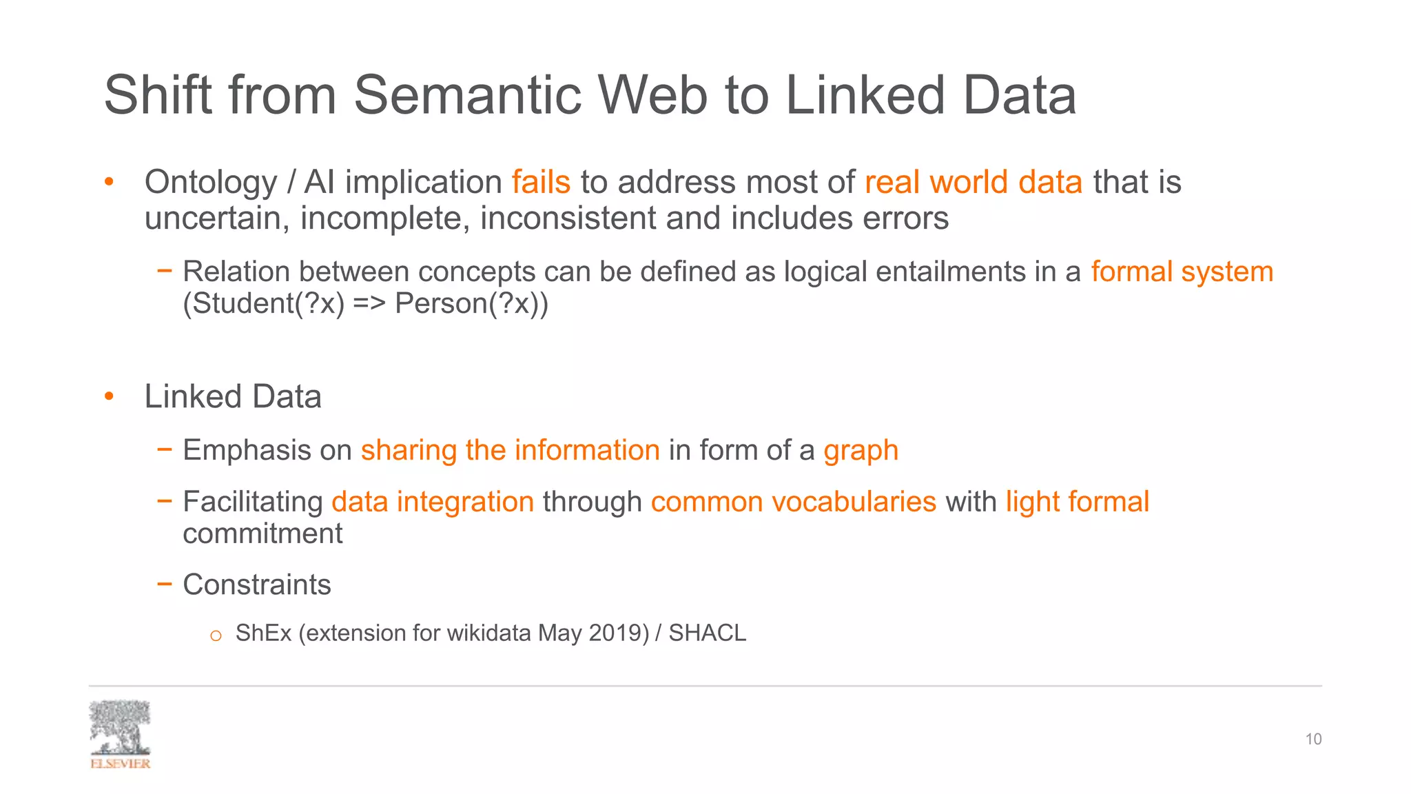 Shift from Semantic Web to Linked Data
• Ontology / AI implication fails to address most of real world data that is
uncertain, incomplete, inconsistent and includes errors
− Relation between concepts can be defined as logical entailments in a formal system
(Student(?x) => Person(?x))
• Linked Data
− Emphasis on sharing the information in form of a graph
− Facilitating data integration through common vocabularies with light formal
commitment
− Constraints
o ShEx (extension for wikidata May 2019) / SHACL
10
 
