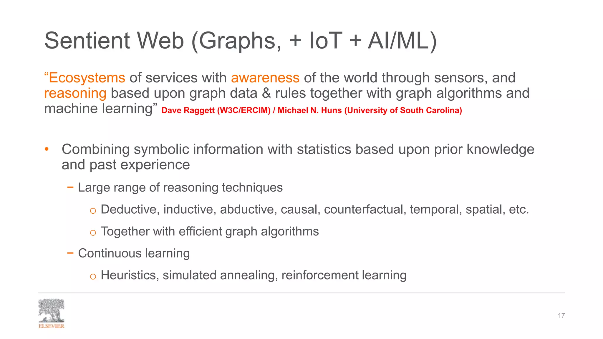 Sentient Web (Graphs, + IoT + AI/ML)
17
“Ecosystems of services with awareness of the world through sensors, and
reasoning based upon graph data & rules together with graph algorithms and
machine learning” Dave Raggett (W3C/ERCIM) / Michael N. Huns (University of South Carolina)
• Combining symbolic information with statistics based upon prior knowledge
and past experience
− Large range of reasoning techniques
o Deductive, inductive, abductive, causal, counterfactual, temporal, spatial, etc.
o Together with efficient graph algorithms
− Continuous learning
o Heuristics, simulated annealing, reinforcement learning
 