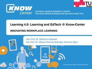 b	
b	
© Know-Center GmbH, www.know-center.at
Learning 4.0: Learning and EdTech @ Know-Center
Univ.-Prof. Dr. Stefanie Lindstaedt
Ass.-Prof. Dr. Viktoria Pammer-Schindler, Hermann Stern
INNOVATING WORKPLACE LEARNING
 