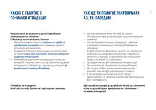 3КАКВО Е СЪБИТИЕ С
ПО-МАЛКО ОТПАДЪЦИ?
Нашата цел е да намалим и да ополозотворим
отпадъците от събития.
Говорим за чисто събитие, когато:
•• Ограничим употребата на прибори и съдове за
еднократна употреба или ги заменим изцяло с
устойчиви алтернативи;
•• Създадена е отлична организация на място, така
че хората да искат и да могат лесно да изхвърлят
разделно отпадъците;
•• Намаляваме драстично отпадъците, които ще
отидат в общото сметище, а събраните разделно
отпадъци се извозват до специализирано депо за
рециклиране и оползотворяване;
Повярвай, не е трудно!
Виж как се случва всичко на следващите страници
КАК ЩЕ ТИ ПОМОГНЕ ПЛАТФОРМАТА
АЗ, ТИ, ПЛОВДИВ!
•• Ще консултираме твоя екип как да намали
отпадъците и как да организира разделно събиране
на място
•• Ще осигурим контейнери за разделно събиране
и контакт с компания за ополозотворяване на
отпадъци
•• В зависимост от формата и целите на събитието,
можем да осигурим малка финансова подкрепа за
дейности, свързани с намаляване на отпадъците
преди и по време на събитието
•• Ще дадем насоки за комуникация и визуализаця
•• Ще помогнем за обучението на доброволците
•• Ще предоставим промоционални материали –
флагове, тениски (за доброволци) и стикери
•• А ти ще можеш да обмениш опит с други
организатори на събития, които са се присъединили
към платформата
Ще се радваме заедно да развиваме плана за събитието
така, че да утвърдим културата на събитията с
по-малко отпадъци!
 