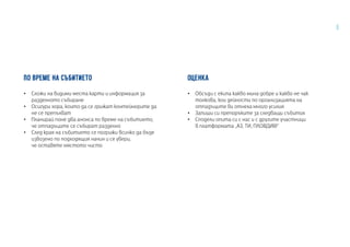 5
ПО ВРЕМЕ НА СЪБИТИЕТО
•• Сложи на видими места карти и информация за
разделното събиране
•• Осигури хора, които да се грижат контейнерите да
не се препълват
•• Планирай поне два анонса по време на събитието,
че отпадъците се събират разделно
•• След края на събитието се погрижи всичко да бъде
извозено по подходящия начин и се увери,
че оставяте мястото чисто
ОЦЕНКА
•• Обсъди с екипа какво мина добре и какво не чак
толкова, кои дейности по организацията на
отпадъците ви отнеха много усилия
•• Запиши си препоръките за следващи събития
•• Сподели опита си с нас и с другите участници
в платформата „АЗ, ТИ, ПЛОВДИВ!“
 