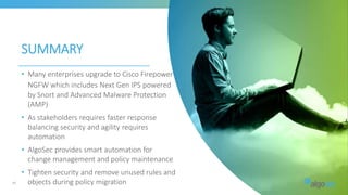 SUMMARY
42
• Many enterprises upgrade to Cisco Firepower
NGFW which includes Next Gen IPS powered
by Snort and Advanced Malware Protection
(AMP)
• As stakeholders requires faster response
balancing security and agility requires
automation
• AlgoSec provides smart automation for
change management and policy maintenance
• Tighten security and remove unused rules and
objects during policy migration
 