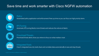 © 2018 Cisco and/or its affiliates. All rights reserved.
Save time and work smarter with Cisco NGFW automation
Policy
Automated policy application and enforcement frees up time so you can focus on high priority items
IPSTuning
Automatic IPS tuning blocks more threats and reduces the volume of alerts
PrioritizedThreats
Prioritized threat alerts show you where to focus on what matters most
IntegratedTools
Cisco’s integrated security tools share and correlate data automatically to see and stop threats
 