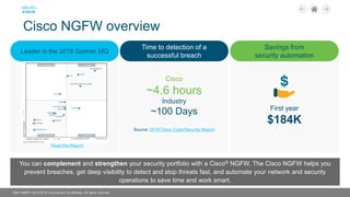 C96-7396971-00 © 2018 Cisco and/or its affiliates. All rights reserved.
Cisco NGFW overview
You can complement and strengthen your security portfolio with a Cisco® NGFW. The Cisco NGFW helps you
prevent breaches, get deep visibility to detect and stop threats fast, and automate your network and security
operations to save time and work smart.
Leader in the 2018 Gartner MQ
Time to detection of a
successful breach
Savings from
security automation
Cisco
~4.6 hours
Industry
~100 Days
Source: 2018 Cisco CyberSecurity Report
First year
$184K
Read the Report
 