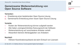 Sitzung OIA – Impulsreferat Open Source Software
10429. Mai 2019 – Dr. Matthias Stürmer, Forschungsstelle Digitale Nachhaltigkeit
Gemeinsame Weiterentwicklung von
Open Source Software
Varianten:
a) Erweiterung einer bestehenden Open Source Lösung
b) Gemeinsame Entwicklung einer neuen Open Source Lösung
Vorteile:
> Kosten der Weiterentwicklung können aufgeteilt werden
> Alle haben uneingeschränktes Nutzungsrecht der Software
> Weiterentwicklung auf verschiedene Anbieter verteilt
> Wesentlich kleinere Abhängigkeiten von Anbietern
Nachteil:
> Höherer Koordinationsaufwand als beim Einkauf von Lizenzen
 
