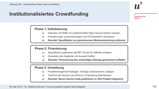 Sitzung OIA – Impulsreferat Open Source Software
10629. Mai 2019 – Dr. Matthias Stürmer, Forschungsstelle Digitale Nachhaltigkeit
Institutionalisiertes Crowdfunding
Phase 1: Initialisierung
a) Interesse und Wille von professionellen Open Source Nutzern wecken
b) Anforderungen zusammentragen und mit Entwicklern diskutieren
c) Resultat: Spezifikation zur gemeinsamen Weiterentwicklung verfassen
Phase 2: Finanzierung
a) Spezifikation publizieren als RfP, Firmen für Offerten einladen
b) Evaluieren der Angebote und Auswahl treffen
c) Resultat: Finanzierung des notwendigen Betrags gemeinsam aufteilen
Phase 3: Umsetzung
a) Projektmanagement festlegen, Verträge unterzeichnen, loslegen
b) Tests bei den Nutzern durchführen, Entwicklung abschliessen
c) Resultat: Neuen Source Code publizieren, in OSS Projekt integrieren
 