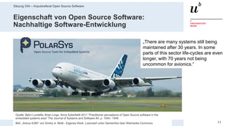 Sitzung OIA – Impulsreferat Open Source Software
1129. Mai 2019 – Dr. Matthias Stürmer, Forschungsstelle Digitale Nachhaltigkeit
Eigenschaft von Open Source Software:
Nachhaltige Software-Entwicklung
Quelle: Björn Lundella, Brian Lings, Anna Syberfeldt 2011 “Practitioner perceptions of Open Source software in the
embedded systems area” The Journal of Systems and Software 84, p. 1540– 1549
Bild: „Airbus A380“ von Dmitry A. Mottl - Eigenes Werk. Lizenziert unter Gemeinfrei über Wikimedia Commons
„There are many systems still being
maintained after 30 years. In some
parts of this sector life-cycles are even
longer, with 70 years not being
uncommon for avionics.“
 