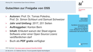 Sitzung OIA – Impulsreferat Open Source Software
11129. Mai 2019 – Dr. Matthias Stürmer, Forschungsstelle Digitale Nachhaltigkeit
Gutachten zur Freigabe von OSS
> Autoren: Prof. Dr. Tomas Poledna,
Prof. Dr. Simon Schlauri und Samuel Schweizer
> Jahr und Umfang: 2017, 201 Seiten
> Auftraggeber: Kanton Bern
> Inhalt: Erläutert warum der Staat eigene
Software unter einer Open Source Lizenz
veröffentlichen darf
> Buch als PDF gratis verfügbar
PDF Download: http://www.oapen.org/search?identifier=632680
 