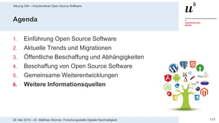 Sitzung OIA – Impulsreferat Open Source Software
11729. Mai 2019 – Dr. Matthias Stürmer, Forschungsstelle Digitale Nachhaltigkeit
Agenda
1. Einführung Open Source Software
2. Aktuelle Trends und Migrationen
3. Öffentliche Beschaffung und Abhängigkeiten
4. Beschaffung von Open Source Software
5. Gemeinsame Weiterentwicklungen
6. Weitere Informationsquellen
 