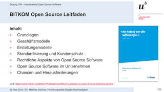Sitzung OIA – Impulsreferat Open Source Software
12029. Mai 2019 – Dr. Matthias Stürmer, Forschungsstelle Digitale Nachhaltigkeit
BITKOM Open Source Leitfaden
Inhalt:
> Grundlagen
> Geschäftsmodelle
> Erstellungsmodelle
> Standardisierung und Kundenschutz
> Rechtliche Aspekte von Open Source Software
> Open Source Software im Unternehmen
> Chancen und Herausforderungen
Link: https://www.bitkom.org/Bitkom/Publikationen/Bitkom-Leitfaden-zu-Open-Source-Software-20.html
 