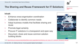 Sitzung OIA – Impulsreferat Open Source Software
12129. Mai 2019 – Dr. Matthias Stürmer, Forschungsstelle Digitale Nachhaltigkeit
The Sharing and Reuse Framework for IT Solutions
Inhalt:
> Enhance cross-organisation coordination
> Collaborate to identify common needs
> Adopt business models that facilitate sharing and
reuse
> Promote legal certainty
> Procure IT solutions in a transparent and open way
> Document, share and reuse common solution
building blocks
Link: https://joinup.ec.europa.eu/sites/default/files/custom-page/attachment/sharing_and_reuse_of_it_solutions_framework_final.pdf
 