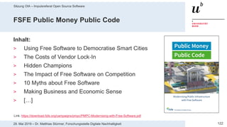 Sitzung OIA – Impulsreferat Open Source Software
12229. Mai 2019 – Dr. Matthias Stürmer, Forschungsstelle Digitale Nachhaltigkeit
FSFE Public Money Public Code
Inhalt:
> Using Free Software to Democratise Smart Cities
> The Costs of Vendor Lock‐In
> Hidden Champions
> The Impact of Free Software on Competition
> 10 Myths about Free Software
> Making Business and Economic Sense
> […]
Link: https://download.fsfe.org/campaigns/pmpc/PMPC-Modernising-with-Free-Software.pdf
 