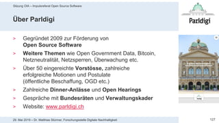 Sitzung OIA – Impulsreferat Open Source Software
12729. Mai 2019 – Dr. Matthias Stürmer, Forschungsstelle Digitale Nachhaltigkeit
Über Parldigi
> Gegründet 2009 zur Förderung von
Open Source Software
> Weitere Themen wie Open Government Data, Bitcoin,
Netzneutralität, Netzsperren, Überwachung etc.
> Über 50 eingereichte Vorstösse, zahlreiche
erfolgreiche Motionen und Postulate
(öffentliche Beschaffung, OGD etc.)
> Zahlreiche Dinner-Anlässe und Open Hearings
> Gespräche mit Bundesräten und Verwaltungskader
> Website: www.parldigi.ch
 