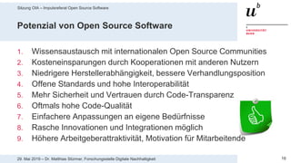 Sitzung OIA – Impulsreferat Open Source Software
1629. Mai 2019 – Dr. Matthias Stürmer, Forschungsstelle Digitale Nachhaltigkeit
Potenzial von Open Source Software
1. Wissensaustausch mit internationalen Open Source Communities
2. Kosteneinsparungen durch Kooperationen mit anderen Nutzern
3. Niedrigere Herstellerabhängigkeit, bessere Verhandlungsposition
4. Offene Standards und hohe Interoperabilität
5. Mehr Sicherheit und Vertrauen durch Code-Transparenz
6. Oftmals hohe Code-Qualität
7. Einfachere Anpassungen an eigene Bedürfnisse
8. Rasche Innovationen und Integrationen möglich
9. Höhere Arbeitgeberattraktivität, Motivation für Mitarbeitende
 