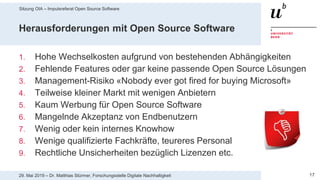 Sitzung OIA – Impulsreferat Open Source Software
1729. Mai 2019 – Dr. Matthias Stürmer, Forschungsstelle Digitale Nachhaltigkeit
Herausforderungen mit Open Source Software
1. Hohe Wechselkosten aufgrund von bestehenden Abhängigkeiten
2. Fehlende Features oder gar keine passende Open Source Lösungen
3. Management-Risiko «Nobody ever got fired for buying Microsoft»
4. Teilweise kleiner Markt mit wenigen Anbietern
5. Kaum Werbung für Open Source Software
6. Mangelnde Akzeptanz von Endbenutzern
7. Wenig oder kein internes Knowhow
8. Wenige qualifizierte Fachkräfte, teureres Personal
9. Rechtliche Unsicherheiten bezüglich Lizenzen etc.
 