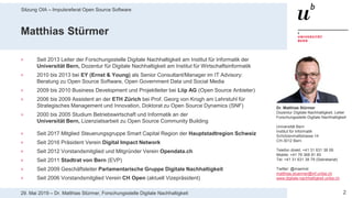 Sitzung OIA – Impulsreferat Open Source Software
229. Mai 2019 – Dr. Matthias Stürmer, Forschungsstelle Digitale Nachhaltigkeit
Matthias Stürmer
> Seit 2013 Leiter der Forschungsstelle Digitale Nachhaltigkeit am Institut für Informatik der
Universität Bern, Dozentur für Digitale Nachhaltigkeit am Institut für Wirtschaftsinformatik
> 2010 bis 2013 bei EY (Ernst & Young) als Senior Consultant/Manager im IT Advisory:
Beratung zu Open Source Software, Open Government Data und Social Media
> 2009 bis 2010 Business Development und Projektleiter bei Liip AG (Open Source Anbieter)
> 2006 bis 2009 Assistent an der ETH Zürich bei Prof. Georg von Krogh am Lehrstuhl für
Strategisches Management und Innovation, Doktorat zu Open Source Dynamics (SNF)
> 2000 bis 2005 Studium Betriebswirtschaft und Informatik an der
Universität Bern, Lizenziatsarbeit zu Open Source Community Building
> Seit 2017 Mitglied Steuerungsgruppe Smart Capital Region der Hauptstadtregion Schweiz
> Seit 2016 Präsident Verein Digital Impact Network
> Seit 2012 Vorstandsmitglied und Mitgründer Verein Opendata.ch
> Seit 2011 Stadtrat von Bern (EVP)
> Seit 2009 Geschäftsleiter Parlamentarische Gruppe Digitale Nachhaltigkeit
> Seit 2006 Vorstandsmitglied Verein CH Open (aktuell Vizepräsident)
Dr. Matthias Stürmer
Dozentur Digitale Nachhaltigkeit, Leiter
Forschungsstelle Digitale Nachhaltigkeit
Universität Bern
Institut für Informatik
Schützenmattstrasse 14
CH-3012 Bern
Telefon direkt: +41 31 631 38 09
Mobile: +41 76 368 81 65
Tel: +41 31 631 38 79 (Sekretariat)
Twitter: @maemst
matthias.stuermer@inf.unibe.ch
www.digitale-nachhaltigkeit.unibe.ch
 