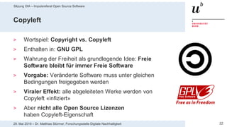 Sitzung OIA – Impulsreferat Open Source Software
2229. Mai 2019 – Dr. Matthias Stürmer, Forschungsstelle Digitale Nachhaltigkeit
Copyleft
> Wortspiel: Copyright vs. Copyleft
> Enthalten in: GNU GPL
> Wahrung der Freiheit als grundlegende Idee: Freie
Software bleibt für immer Freie Software
> Vorgabe: Veränderte Software muss unter gleichen
Bedingungen freigegeben werden
> Viraler Effekt: alle abgeleiteten Werke werden von
Copyleft «infiziert»
> Aber nicht alle Open Source Lizenzen
haben Copyleft-Eigenschaft
 
