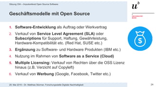 Sitzung OIA – Impulsreferat Open Source Software
2429. Mai 2019 – Dr. Matthias Stürmer, Forschungsstelle Digitale Nachhaltigkeit
Geschäftsmodelle mit Open Source
1. Software-Entwicklung als Auftrag oder Werkvertrag
2. Verkauf von Service Level Agreement (SLA) oder
Subscriptions für Support, Haftung, Gewährleistung,
Hardware-Kompatibilität etc. (Red Hat, SUSE etc.)
3. Ergänzung zu Software- und Hardware Produkten (IBM etc.)
4. Nutzung im Rahmen von Software as a Service (Cloud)
5. Multiple Licensing: Verkauf von Rechten über die OSS Lizenz
hinaus (z.B. Verzicht auf Copyleft)
6. Verkauf von Werbung (Google, Facebook, Twitter etc.)
 