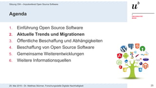 Sitzung OIA – Impulsreferat Open Source Software
2529. Mai 2019 – Dr. Matthias Stürmer, Forschungsstelle Digitale Nachhaltigkeit
Agenda
1. Einführung Open Source Software
2. Aktuelle Trends und Migrationen
3. Öffentliche Beschaffung und Abhängigkeiten
4. Beschaffung von Open Source Software
5. Gemeinsame Weiterentwicklungen
6. Weitere Informationsquellen
 