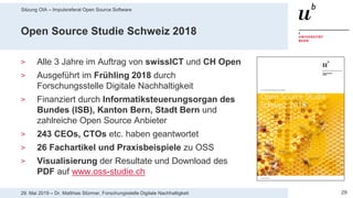 Sitzung OIA – Impulsreferat Open Source Software
2929. Mai 2019 – Dr. Matthias Stürmer, Forschungsstelle Digitale Nachhaltigkeit
Open Source Studie Schweiz 2018
> Alle 3 Jahre im Auftrag von swissICT und CH Open
> Ausgeführt im Frühling 2018 durch
Forschungsstelle Digitale Nachhaltigkeit
> Finanziert durch Informatiksteuerungsorgan des
Bundes (ISB), Kanton Bern, Stadt Bern und
zahlreiche Open Source Anbieter
> 243 CEOs, CTOs etc. haben geantwortet
> 26 Fachartikel und Praxisbeispiele zu OSS
> Visualisierung der Resultate und Download des
PDF auf www.oss-studie.ch
 