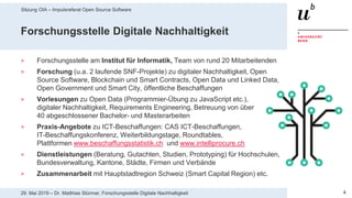 Sitzung OIA – Impulsreferat Open Source Software
429. Mai 2019 – Dr. Matthias Stürmer, Forschungsstelle Digitale Nachhaltigkeit
Forschungsstelle Digitale Nachhaltigkeit
> Forschungsstelle am Institut für Informatik, Team von rund 20 Mitarbeitenden
> Forschung (u.a. 2 laufende SNF-Projekte) zu digitaler Nachhaltigkeit, Open
Source Software, Blockchain und Smart Contracts, Open Data und Linked Data,
Open Government und Smart City, öffentliche Beschaffungen
> Vorlesungen zu Open Data (Programmier-Übung zu JavaScript etc.),
digitaler Nachhaltigkeit, Requirements Engineering, Betreuung von über
40 abgeschlossener Bachelor- und Masterarbeiten
> Praxis-Angebote zu ICT-Beschaffungen: CAS ICT-Beschaffungen,
IT-Beschaffungskonferenz, Weiterbildungstage, Roundtables,
Plattformen www.beschaffungsstatistik.ch und www.intelliprocure.ch
> Dienstleistungen (Beratung, Gutachten, Studien, Prototyping) für Hochschulen,
Bundesverwaltung, Kantone, Städte, Firmen und Verbände
> Zusammenarbeit mit Hauptstadtregion Schweiz (Smart Capital Region) etc.
 