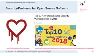 Sitzung OIA – Impulsreferat Open Source Software
5329. Mai 2019 – Dr. Matthias Stürmer, Forschungsstelle Digitale Nachhaltigkeit
Security-Probleme bei Open Source Software
https://resources.whitesourcesoftware.com/blog-whitesource/top-security-open-source-vulnerabilitieshttps://de.wikipedia.org/wiki/Heartbleed
 